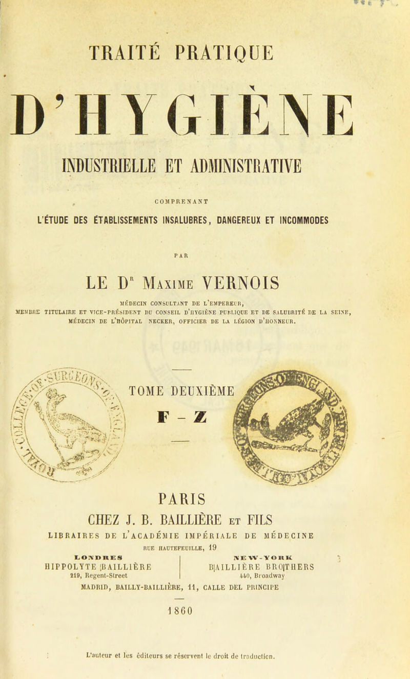 D in GIÈNE COMPRENANT L’ÉTUDE DES ÉTABLISSEIYIENTS INSALUBRES, DANGEREUX ET INCOMMODES PAR LE DR Maxime VERNOIS MÉDECIN CONSULTANT DE l’eMPEREUB, MEMBRE TITULAIRE ET VICE-PRÉSIDENT DU CONSEIL d'üYGIÈNE PUBLIQUE ET DE SALUBRITÉ DE LA SEINE, MÉDECIN DE l’BÔPITAL NECKER, OFFICIER DE LA LÉGION D’HONNEUR. PARIS CHEZ J. B. BAILLIÈRE et FILS LIBRAIRES DE l’aCADÉMIE IMPÉRIALE DE MÉDECINE RUE IIAUTEFEUILLE, 19 LONDRES HIPPOLYTE [BAILLIÈRE 219, Regent-Slreet NEW-ÏORK D|AILLIÈRE BROITHERS 440, Broadway MADRID, BAILLY-BAILLIÈRE, 11, CALLE DEL PRINCIPE I 860 L’autour et les éditeurs se réservent le droit de traduction.