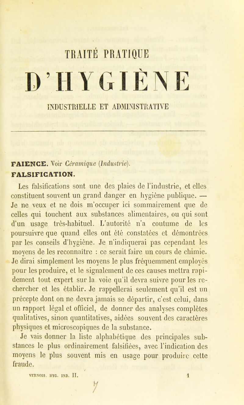 D H Y GIÈ N E INDUSTRIELLE ET ADMINISTRATIVE FAÏENCE. Voir Céramique (Industrie). FALSIFICATION. Les falsifications sont une des plaies de l’industrie, et elles constituent souvent un grand danger en hygiène publique. — Je ne veux et ne dois m’occuper ici sommairement que de celles qui touchent aux substances alimentaires, ou qui sont d’un usage très-habituel. L’autorité n’a coutume de les poursuivre que quand elles ont été constatées et démontrées par les conseils d’hygiène. Je n’indiquerai pas cependant les moyens de les reconnaître : ce serait faire un cours de chimie. Je dirai simplement les moyens le plus fréquemment employés pour les produire, el le signalement de ces causes mettra rapi- dement tout expert sur la voie qu’il devra suivre pour les re- chercher et les établir. Je rappellerai seulement qu’il est un précepte dont on ne devra jamais se départir, c’est celui, dans un rapport légal et officiel, de donner des analyses complètes qualitatives, sinon quantitatives, aidées souvent des caractères physiques et microscopiques de la substance. Je vais donner la liste alphabétique des principales sub- stances le plus ordinairement falsifiées, avec l’indication des moyens le plus souvent mis en usage pour produire cette fraude. 1