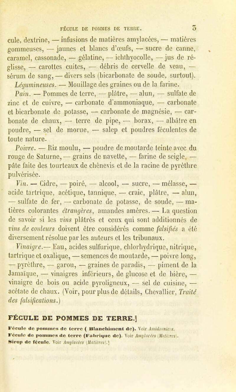 FÉCULE DE POMMES DE TERRE. O cule, dextrine, — infusions de matières amylacées, — matières gommeuses, — jaunes et blancs d’œufs, — sucre de canne, caramel, cassonade, — gélatine, — ichlhyocolle, — jus de ré- glisse, — caiœttes cuites, — débris de cervelle de veau, — sérum de sang, — divers sels (bicarbonate de soude, surtout). Légumineuses. — Mouillage des graines ou de la farine. Pain. — Pommes de terre, — plâtre, — alun, — sulfate de zinc et de cuivre, — carbonate d’ammoniaque, — carbonate et bicarbonate de potasse, — carbonate de magnésie, — car- bonate de chaux, — terre de pipe, — borax, — albâtre en poudre, — sel de morue, — salep et poudres féculentes de toute nature. Poivre. — Riz moulu, — poudre de moutarde teinte avec du rouge de Saturne, — grains de navette, — farine de seigle, — pâle faite des tourteaux de chènevis et de la racine de pyrèlhre pulvérisée. Vin. — Cidre, —poiré, — alcool, — sucre, — mélasse, — acide tartrique, acétique, tannique, — craie, plâtre, — alun, — sulfate de fer, — carbonate de potasse, de soude, — ma- tières colorantes étrangères, amandes amères. — La question de savoir si les vins plâtrés et ceux qui sont additionnés de vins de couleurs doivent être considérés comme falsifiés a été diversement résolue parles auteurs et les tribunaux. Vinaigre.— Eau, acides sulfurique, chlorhydrique, nitrique, tartrique et oxalique, — semences de moutarde, — poivre long, — pyrèthre, — garou, — graines de paradis, — piment de la Jamaïque, — vinaigres inférieurs, de glucose et de bière, — vinaigre de bois ou acide pyroligneux, — sel de cuisine, -— acétate de chaux. (Voir, pour plus de détails, Chevallier, Traité des falsifications.) FÉCULE DE POMMES DE TERRE.j Fécule de pommes de terre ( Blanchiment de). Voir Amidonniers. Fécule de pommes de terre (Fulu'icpic de). Voir Amylacées {Matières). Sirop de fécule. Voir Amylacées (Matières).]