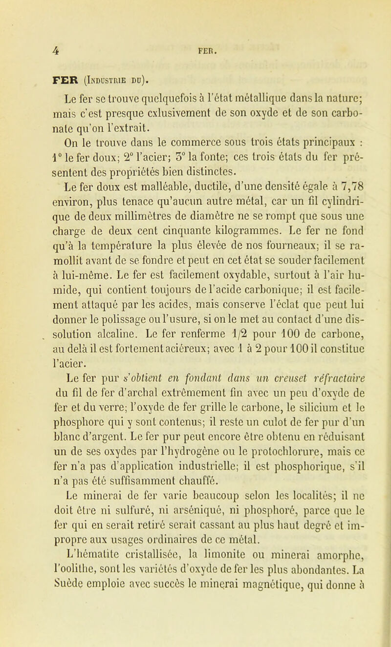 FER (Industrie du). Le fer se trouve quelquefois à l’état métallique dans la nature; mais c’est presque cxlusivement de son oxyde et de son carbo- nate qu’on l’extrait. On le trouve dans le commerce sous trois états principaux : 1° le fer doux; 2° l’acier; 3° la fonte; ces trois étals du fer pré- sentent des propriétés bien distinctes. Le fer doux est malléable, ductile, d’une densité égale à 7,78 environ, plus tenace qu’aucun autre métal, car un fil cylindri- que de deux millimètres de diamètre ne se rompt que sous une charge de deux cent cinquante kilogrammes. Le fer ne fond qu’à la température la plus élevée de nos fourneaux; il se ra- mollit avant de se fondre et peut en cet état se souder facilement à lui-même. Le fer est facilement oxydable, surtout à l’air hu- mide, qui contient toujours de l’acide carbonique; il est facile- ment attaqué par les acides, mais conserve l’éclat que peut lui donner le polissage ou l’usure, si on le met au contact d’une dis- solution alcaline. Le fer renferme 1/2 pour 100 de carbone, au delà il est fortement aciéreux; avec 1 à 2 pour 100 il constitue l’acier. Le fer pur s'obtient en fondant dans un creuset réfractaire du fil de fer d’archal extrêmement fin avec un peu d’oxyde de fer et du verre; l’oxyde de fer grille le carbone, le silicium et le phosphore qui y sonl contenus; il reste un culot de fer pur d’un blanc d’argent. Le fer pur peut encore être obtenu en réduisant un de ses oxydes par l’hydrogène ou le protochlorure, mais ce fer n’a pas d’application industrielle; il est phosphorique, s’il n’a pas ôté suffisamment chauffé. Le minerai de fer varie beaucoup selon les localités; il ne doit être ni sulfuré, ni arséniqué, ni phosphoré, parce que le fer qui en serait retiré serait cassant au plus haut degré et im- propre aux usages ordinaires de ce métal. L’hématite cristallisée, la limonite ou minerai amorphe, l’oolithe, sonl les variétés d’oxyde de fer les plus abondantes. La Suède emploie avec succès le minerai magnétique, qui donne à