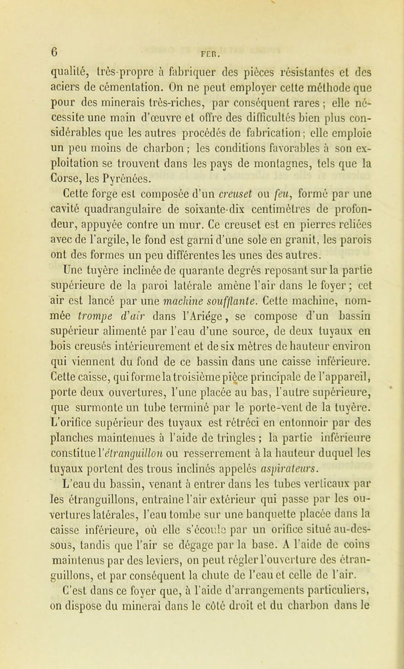 qualité, très-propre à fabriquer des pièces résistantes et des aciers de cémentation. On ne peut employer cette méthode que pour des minerais très-riches, par conséquent rares ; elle né- cessite une main d’œuvre et offre des difficultés bien plus con- sidérables que les autres procédés de fabrication ; elle emploie un peu moins de charbon ; les conditions favorables à son ex- ploitation se trouvent dans les pays de montagnes, tels que la Corse, les Pyrénées. Cette forge est composée d’un creuset ou feu, formé par une cavité quadrangulaire de soixante-dix centimètres de profon- deur, appuyée contre un mur. Ce creuset est en pierres reliées avec de l’argile, le fond est garni d’une sole en granit, les parois ont des formes un peu différentes les unes des autres. Une tuyère inclinée de quarante degrés reposant sur la partie supérieure de la paroi latérale amène l’air dans le foyer; cet air est lancé par une machine soufflante. Cette machine, nom- mée trompe d’air dans l’Ariége, se compose d’un bassin supérieur alimenté par l’eau d’une source, de deux tuyaux en bois creusés intérieurement et de six mètres de hauteur environ qui viennent du fond de ce bassin dans une caisse inférieure. Cette caisse, qui forme la troisième pièce principale de l’appareil, porte deux ouvertures, l’une placée au bas, l’autre supérieure, que surmonte un tube terminé par le porte-venL de la tuyère. L’orifice supérieur des tuyaux est rétréci en entonnoir par des planches maintenues à l’aide de tringles ; la partie inférieure constitue 1 ’êtranguillon ou resserrement à la hauteur duquel les tuyaux portent des trous inclinés appelés aspirateurs. L’eau du bassin, venant à entrer dans les tubes verticaux par les étranguillons, entraîne l’air extérieur qui passe par les ou- vertures latérales, l’eau tombe sur une banquette placée dans la caisse inférieure, où elle s’écoule par un orifice situé au-des- sous, tandis que l’air se dégage par la base. A l’aide de coins maintenus par des leviers, on peut régler l’ouverture des étran- guillons, et par conséquent la chute de l’eau et celle de l’air. C’est dans ce foyer que, à l’aide d’arrangements particuliers, on dispose du minerai dans le côté droit et du charbon dans le