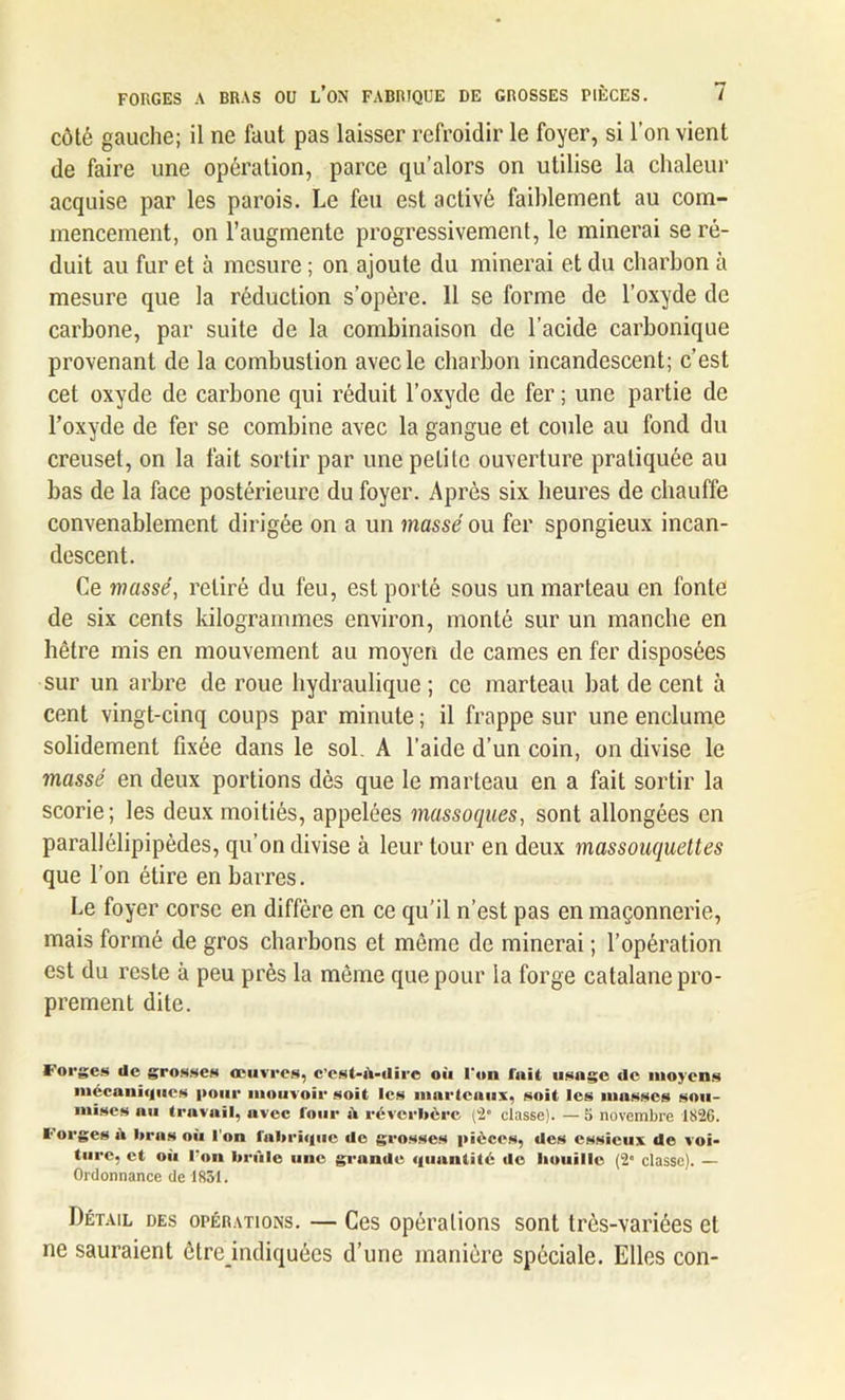 côté gauche; il ne faut pas laisser refroidir le foyer, si l’on vient de faire une opération, parce qu’alors on utilise la chaleur acquise par les parois. Le feu est activé faiblement au com- mencement, on l’augmente progressivement, le minerai se ré- duit au fur et à mesure ; on ajoute du minerai et du charbon à mesure que la réduction s’opère. 11 se forme de l’oxyde de carbone, par suite de la combinaison de l’acide carbonique provenant de la combustion avec le charbon incandescent; c’est cet oxyde de carbone qui réduit l’oxyde de fer ; une partie de l’oxyde de fer se combine avec la gangue et coule au fond du creuset, on la fait sortir par une petite ouverture pratiquée au bas de la face postérieure du foyer. Après six heures de chauffe convenablement dirigée on a un massé ou fer spongieux incan- descent. Ce massé, retiré du feu, est porté sous un marteau en fonte de six cents kilogrammes environ, monté sur un manche en hêtre mis en mouvement au moyen de cames en fer disposées sur un arbre de roue hydraulique ; ce marteau bat de cent à cent vingt-cinq coups par minute ; il frappe sur une enclume solidement fixée dans le sol. A l’aide d’un coin, on divise le massé en deux portions dès que le marteau en a fait sortir la scorie; les deux moitiés, appelées massoques, sont allongées en parallélipipèdes, qu’on divise à leur tour en deux massouquettes que l’on étire en barres. Le foyer corse en diffère en ce qu’il n’est pas en maçonnerie, mais formé de gros charbons et même de minerai ; l’opération est du reste à peu près la môme que pour la forge catalane pro- prement dite. Forges de grosses œuvres, c’cst-ù-dire où l'on fuit usage de moyens mécaniques pour mouvoir soit les marteaux, soit les masses sou- mises nu travail, avec four iV réverbère (2° classe). — 5 novembre 1826. Forges ù bras où l’on lubrique de grosses pièces, des essieux de voi- ture, et où l'on brûle une grande quantité de houille (2” classe). — Ordonnance de 1831. Détail des opérations. — Ces opérations sont très-variées et ne sauraient être indiquées d’une manière spéciale. Elles con-