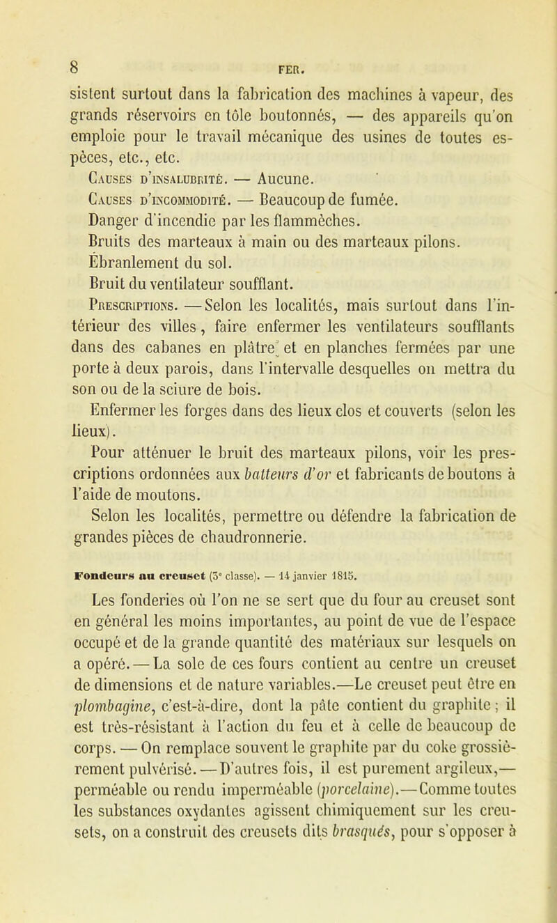 sislent surtout dans la fabrication des machines à vapeur, des grands réservoirs en tôle boutonnés, — des appareils qu’on emploie pour le travail mécanique des usines de toutes es- pèces, etc., etc. Causes d’insalubrité. — Aucune. Causes d’incommodité. — Beaucoup de fumée. Danger d'incendie par les flammèches. Bruits des marteaux à main ou des marteaux pilons. Ébranlement du sol. Bruit du ventilateur soufflant. Prescriptions. —Selon les localités, mais surtout dans l'in- térieur des villes, faire enfermer les ventilateurs soufflants dans des cabanes en plâtre et en planches fermées par une porte à deux parois, dans l’intervalle desquelles on mettra du son ou de la sciure de bois. Enfermer les forges dans des lieux clos et couverts (selon les lieux). Pour atténuer le bruit des marteaux pilons, voir les pres- criptions ordonnées aux batteurs d’or et fabricants déboutons à l’aide de moutons. Selon les localités, permettre ou défendre la fabrication de grandes pièces de chaudronnerie. Fondeurs au creuset (5° classe). — 14 janvier 1815. Les fonderies où l’on ne se sert que du four au creuset sont en général les moins importantes, au point de vue de l’espace occupé et de la grande quantité des matériaux sur lesquels on a opéré. — La sole de ces fours contient au centre un creuset de dimensions et de nature variables.—Le creuset peut être en plombagine, c’est-à-dire, dont la pâle contient du graphite ; il est très-résistant à l’action du feu et à celle de beaucoup de corps. — On remplace souvent le graphite par du coke grossiè- rement pulvérisé.—D’autres fois, il est purement argileux,— perméable ou rendu imperméable (porcelaine).—Comme toutes les substances oxydantes agissent chimiquement sur les creu- sets, on a construit des creusets dits brusqués, pour s'opposer à