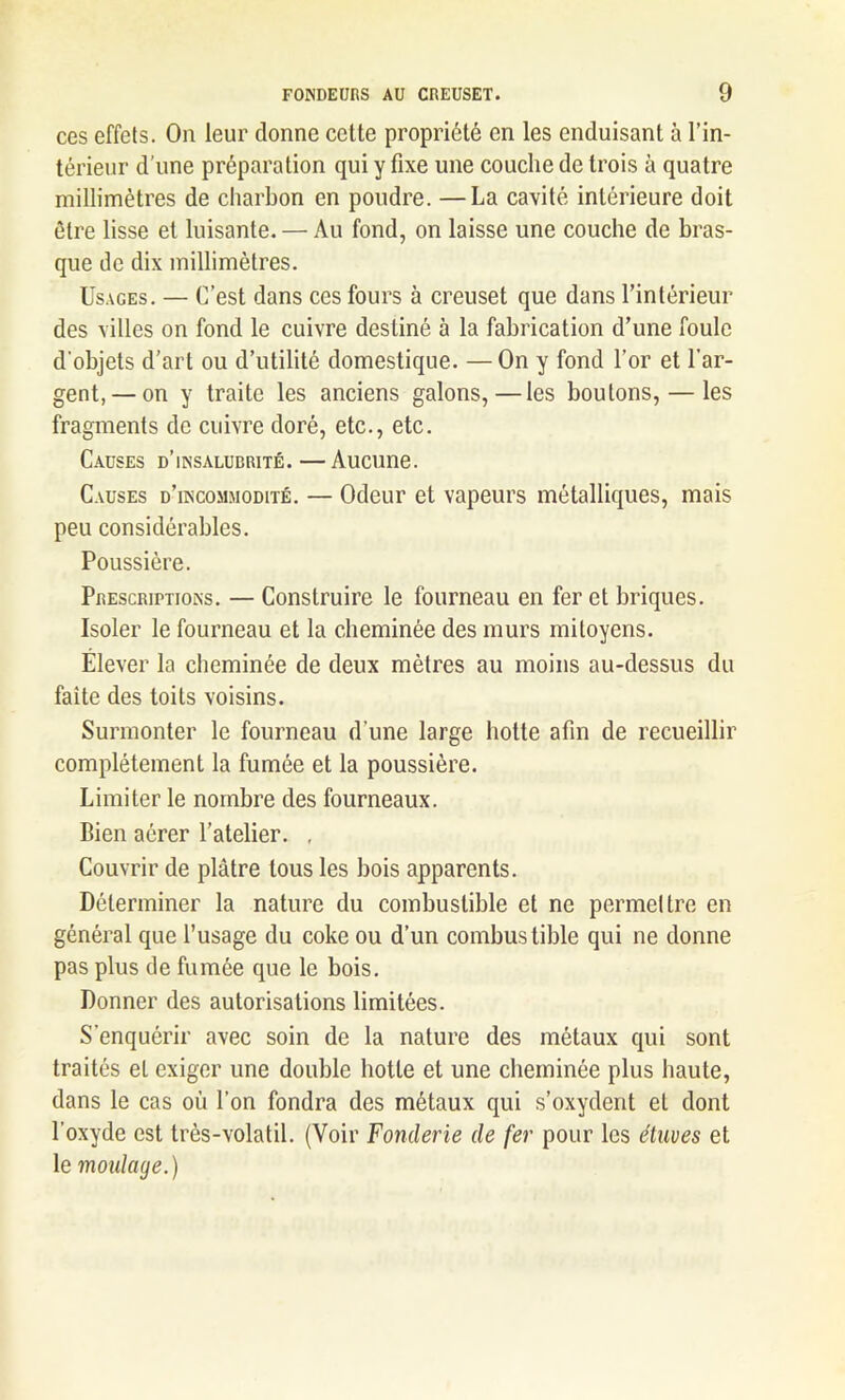 ces effets. On leur donne celte propriété en les enduisant à l’in- térieur d’une préparation qui y fixe une couche de trois à quatre millimètres de charbon en poudre. —La cavité intérieure doit être lisse et luisante. — Au fond, on laisse une couche de bras- que de dix millimètres. Usages. — C’est dans ces fours à creuset que dans l’intérieur des villes on fond le cuivre destiné à la fabrication d’une foule d'objets d’art ou d’utilité domestique. — On y fond l’or et l’ar- gent,— on y traite les anciens galons,—les boutons, — les fragments de cuivre doré, etc., etc. Causes d’insalubrité.—Aucune. Causes d’incommodité. — Odeur et vapeurs métalliques, mais peu considérables. Poussière. Prescriptions. — Construire le fourneau en fer et briques. Isoler le fourneau et la cheminée des murs mitoyens. Elever la cheminée de deux mètres au moins au-dessus du faîte des toits voisins. Surmonter le fourneau d’une large botte afin de recueillir complètement la fumée et la poussière. Limiter le nombre des fourneaux. Bien aérer l’atelier. , Couvrir de plâtre tous les bois apparents. Déterminer la nature du combustible et ne permettre en général que l’usage du coke ou d’un combustible qui ne donne pas plus de fumée que le bois. Donner des autorisations limitées. S’enquérir avec soin de la nature des métaux qui sont traités et exiger une double hotte et une cheminée plus haute, dans le cas où l’on fondra des métaux qui s’oxydent et dont l’oxyde est très-volatil. (Voir Fonderie de fer pour les étuves et le moulage.)