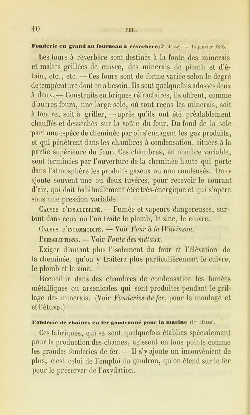 Fonderie en grand nu fourneau à réverbère (2” classe). — 11 janvier 1815. Les fours à réverbère sont destinés à la fonte des minerais et malles grillées de cuivre, des minerais de plomb et d’é- tain, etc., etc. —Ces fours sont de forme variée selon le degré de température dont on a besoin. Ils sont quelquefois adossés deux à deux.— Construits en briques réfractaires, ils offrent, comme d’autres fours, une large sole, où sont reçus les minerais, soit à fondre, soit à griller, — après qu’ils ont été préalablement chauffés et desséchés sur la voûte du four. Du fond de la sole part une espèce de cheminée par où s’engagent les gaz produits, et qui pénètrent dans les chambres à condensation, situées à la partie supérieure du four. Ces chambres, en nombre variable, sont terminées par l’ouverture de la cheminée haute qui porte dans l’atmosphère les produits gazeux ou non condensés. On*y ajoute souvent une ou deux tuyères, pour recevoir le courant d’air, qui doit habituellement être très-énergique et qui s’opère sous une pression variable. Causes d’insalubrité.— Fumée et vapeurs dangereuses, sur- tout dans ceux où l’on traite le plomb, le zinc, le cuivre. Causes d’incommodité. — Voir Four a la Wilkinson. Prescriptions. — Voir Fonte des métaux. Exiger d’autant plus l’isolement du four et l’élévation de la cheminée, qu’on y traitera plus particulièrement le cuivre, le plomb et le zinc. Recueillir dans des chambres de condensation les fumées métalliques ou arsenicales qui sont produites pendant le gril- lage des minerais. (Voir Fonderies de fer, pour le moulage et et l’étuve.) Fonderie de chaînes en fer goudronné pour lu murine (!'* classe). Ces fabriques, qui se sont quelquefois établies spécialement pour la production des chaînes, agissent en tous points comme les grandes fonderies de fer. —11 s’y ajoute un inconvénient de plus, c’est celui de l’emploi du goudron, qu’on étend sur le fer pour le préserver de l’oxydation.