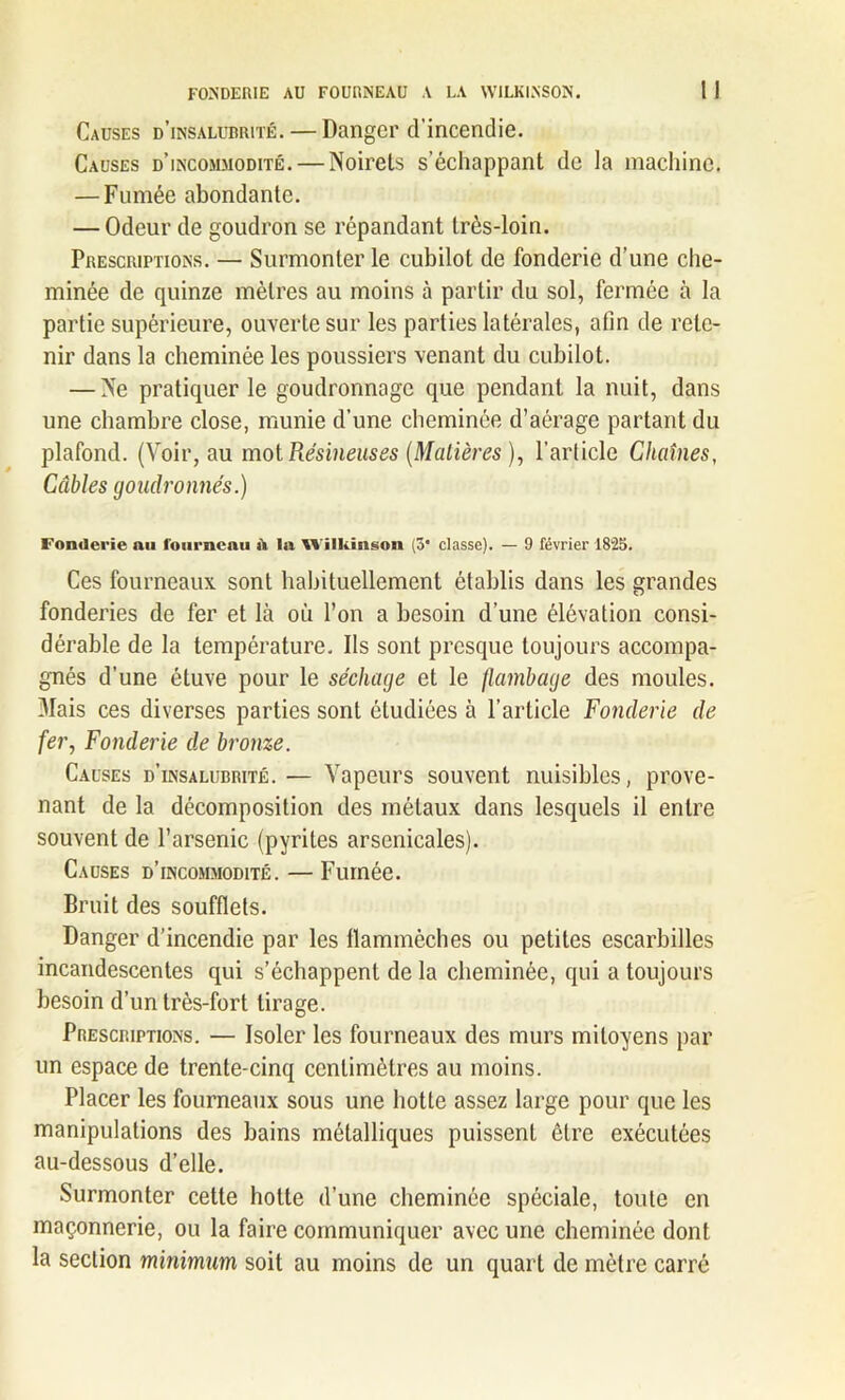 FONDERIE AU FOURNEAU A LA WILKINSON. Causes d’insalubrité. — Danger d’incendie. Causes d’incommodité. — Noirels s’échappant de la machine. — Fumée abondante. — Odeur de goudron se répandant très-loin. Prescriptions. — Surmonter le cubilot de fonderie d’une che- minée de quinze mètres au moins à partir du sol, fermée à la partie supérieure, ouverte sur les parties latérales, afin de rete- nir dans la cheminée les poussiers venant du cubilot. — Ve pratiquer le goudronnage que pendant la nuit, dans une chambre close, munie d’une cheminée d’aérage partant du plafond. (Voir, au mol Résineuses (Matières ), l’article Chaînes, Câbles goudronnés.) Fonderie nu fourneau iV In Wilkinson (3* classe). — 9 février 1823. Ces fourneaux sont habituellement établis dans les grandes fonderies de fer et là où l’on a besoin d’une élévation consi- dérable de la température. Ils sont presque toujours accompa- gnés d’une étuve pour le séchage et le flambage des moules. 3Iais ces diverses parties sont étudiées à l’article Fonderie de fer, Fonderie de bronze. Causes d’insalubrité. — Vapeurs souvent nuisibles, prove- nant de la décomposition des métaux dans lesquels il entre souvent de l’arsenic (pyrites arsenicales). Causes d’incommodité. — Fumée. Bruit des soufflets. Danger d’incendie par les flammèches ou petites escarbilles incandescentes qui s’échappent de la cheminée, qui a toujours besoin d’un très-fort tirage. Prescriptions. — Isoler les fourneaux des murs mitoyens par un espace de trente-cinq centimètres au moins. Placer les fourneaux sous une hotte assez large pour que les manipulations des bains métalliques puissent être exécutées au-dessous d’elle. Surmonter cette hotte d’une cheminée spéciale, toute en maçonnerie, ou la faire communiquer avec une cheminée dont la section minimum soit au moins de un quart de mètre carré