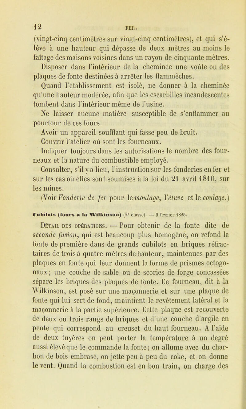 (vingt-cinq centimètres sur vingt-cinq centimètres), et qui s’é- lève à une hauteur qui dépasse de deux mètres au moins le faîtage des maisons voisines dans un rayon de cinquante mètres. Disposer dans l’intérieur de la cheminée une voûte ou des plaques de fonte destinées à arrêter les ilammèches. Quand l’établissement est isolé, ne donner à la cheminée qu’une hauteur modérée, afin que les escarbilles incandescentes tombent dans l’intérieur même de l’usine. Ne laisser aucune matière susceptible de s’entlammer au pourtour de ces fours. Avoir un appareil soufflant qui fasse peu de bruit. Couvrir l’atelier où sont les fourneaux. Indiquer toujours dans les autorisations le nombre des four- neaux et la nature du combustible employé. Consulter, s’il y a lieu, l’instruction sur les fonderies enfer et sur les cas où elles sont soumises à la loi du 21 avril 1810, sur les mines. (Voir Fonderie de fer pour le moulage, Yéluve et le coulage.) Cubilots (Tours û la Wilkinson) (2' classe). — 9 février 1823. Détail des opérations. — Pour obtenir de la fonte dite de seconde fusion, qui est beaucoup plus homogène, on refond la fonte de première dans de grands cubilots en briques réfrac- taires de trois à quatre mètres de hauteur, maintenues par des plaques en fonte qui leur donnent la forme de prismes octogo- naux ; une couche de sable ou de scories de forge concassées sépare les briques des plaques de fonte. Ce fourneau, dit à la Wilkinson, est posé sur une maçonnerie et sur une plaque de fonte qui lui sert de fond, maintient le revêtement latéral et la maçonnerie à la partie supérieure. Cette plaque est recouverte de deux ou trois rangs de briques et d’une couche d’argile en pente qui correspond au creuset du haut fourneau. A l’aide de deux tuyères on peut porter la température à un degré aussi élevé que le commande la fonte; on allume avec du char- bon de bois embrasé, on jette peu à peu du coke, et on donne le vent. Quand la combustion est en bon train, on charge des