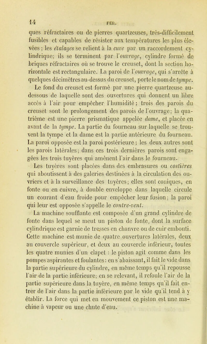 ques réfractaires ou de pierres quarlzeuses, très-difficilement fusibles et capables de résister aux températures les plus éle- vées ; les étalages se relient à la cuve par un raccordement cy- lindrique; ils se terminent par l’ouvrage, cylindre formé de briques réfractaires où se trouve le creuset, dont la section ho- rizontale est rectangulaire. La paroi de l’ouvrage, qui s’arrête à quelques décimètres au-dessus du creuset, portele nom de tympe. Le fond du creuset est formé par une pierre quartzeuse au- dessous de laquelle sont des ouvertures qui donnent un libre accès à l’air pour empêcher l’humidité ; trois des parois du creuset sont le prolongement des parois de l’ouvrage; la qua- trième est une pierre prismatique appelée (lame, et placée en avant de la tympe. La partie du fourneau sur laquelle se trou- vent la tympe et la dame est la partie antérieure du fourneau. La paroi opposée est la paroi postérieure ; les deux autres sont les parois latérales ; dans ces trois dernières parois sont enga- gées les trois tuyères qui amènent l’air dans le fourneau. Les tuyères sont placées dans des embrasures ou coslières qui aboutissent à des galeries destinées à la circulation des ou- vriers et à la surveillance des tuyères; elles sont coniques, en fonte ou en cuivre, à double enveloppe dans laquelle circule un courant d’eau froide pour empêcher leur fusion ; la paroi qui leur est opposée s’appelle le contre-vent. La machine soufflante est composée d’un grand cylindre de fonte dans lequel se meut un piston de fonte, dont la surface cylindrique est garnie de tresses en chanvre ou de cuir embouti. Cette machine est munie de quatre ouvertures latérales, deux au couvercle supérieur, et deux au couvercle inférieur, toutes les quatre munies d’un clapet : le piston agit comme dans les pompes aspirantes et foulantes: en s’abaissant, il fait le vide dans la partie supérieure du cylindre, en même temps qu’il repousse l’air de la partie inférieure; en se relevant, il refoule l’air de la partie supérieure dans la tuyère, en même temps qu’il fait en- trer de l’air dans la partie inférieure par le vide qu’il tend à y établir. La force qui met en mouvement ce piston est une ma- chine à vapeur ou une chute d’eau.