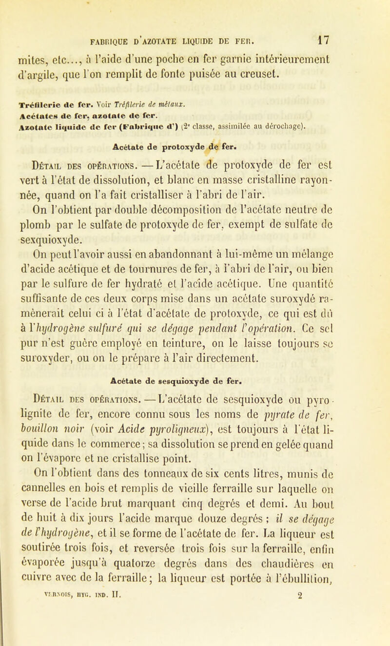 mites, etc..., à l’aide d’une poche en fer garnie intérieurement d’argile, que l'on remplit de fonte puisée au creuset. Trélilcrie de fer. Voir Trèftlerie tle métaux. Acétates de fer, azotate de fer. Azotate liquide de fer (Fabrique d) {%' classe, assimilée au dérochagc). Acétate de protoxyde de fer. Détail des opérations.—L’acétate de protoxyde de fer est vert à l’état de dissolution, et blanc en masse cristalline rayon- née, quand on l’a fait cristalliser à l’abri de l’air. On l’obtient par double décomposition de l’acétate neutre de plomb par le sulfate de protoxyde de fer. exempt de sulfate de sexquioxyde. On peut l’avoir aussi en abandonnant à lui-même un mélange d’acide acétique et de tournures de fer, à l’abri de l’air, ou bien par le sulfure de fer hydraté et l’acide acétique. Une quantité suffisante de ces deux corps mise dans un acétate suroxydé ra- mènerait celui ci à l’état d’acétate de protoxyde, ce qui est dû à Y hydrogène sulfuré qui se dégage pendant l'opération. Ce sel pur n’est guère employé en teinture, on le laisse toujours se suroxyder, ou on le prépare à l’air directement. Acétate de sesquioxyde de fer. Détail des opérations.—L’acétate de sesquioxyde ou pyro- lignile de fer, encore connu sous les noms de pyrate de fer, bouillon noir (voir Acide pyroligneux), est toujours à l'état li- quide dans le commerce ; sa dissolution se prend en gelée quand on l'évapore et ne cristallise point. On l’obtient dans des tonneaux de six cents litres, munis de cannelles en bois et remplis de vieille ferraille sur laquelle on verse de l’acide brut marquant cinq degrés et demi. Au bout de huit à dix jours l’acide marque douze degrés ; il se dégage de l'hydrogène, et il se forme de l’acétate de fer. La liqueur est soutirée trois fois, et reversée trois fois sur la ferraille, enfin évaporée jusqu’à quatorze degrés dans des chaudières en cuivre avec de la ferraille; la liqueur est portée à l’ébullition, VUINOIS, HV(i. 1ND. II. 2