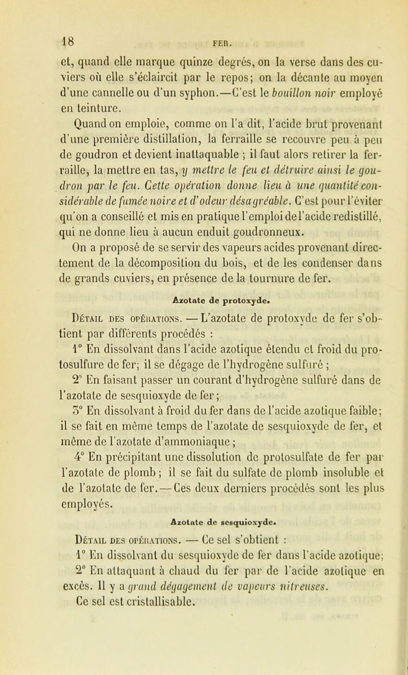 et, quand elle marque quinze degrés, on la verse dans des cu- viers où elle s’éclaircit par le repos; on la décante au moyen d’une cannelle ou d’un syphon.—C’est le bouillon noir employé en teinture. Quand on emploie, comme on l’a dit, l’acide brut provenant d’une première distillation, la ferraille se recouvre peu à peu de goudron et devient inattaquable ; il faut alors retirer la fer- raille, la mettre en tas, y mettre le feu et détruire ainsi le gou- dron par le feu. Cette opération donne lieu à une quantité con- sidérable de fumée noire et d’odeur désagréable. C’est pour l’éviter qu’on a conseillé et mis en pratique l’emploi de l’acide redistillé, qui ne donne lieu à aucun enduit goudronneux. On a proposé de se servir des vapeurs acides provenant direc- tement de la décomposition du bois, et de les condenser dans de grands cuviers, en présence de la tournure de fer. Azotate de protoxyde» Détail des opérations. — L’azotate de protoxyde de fer s’ob- tient par différents procédés : 1° En dissolvant dans l’acide azotique étendu et froid du pro- tosulfure de fer; il se dégage de l’hydrogène sulfuré ; 2° En faisant passer un courant d’hydrogène sulfuré dans de l’azotate de sesquioxyde de fer; 7)° En dissolvant à froid du fer dans de l’acide azotique faible; il se fait en môme temps de l’azotate de sesquioxyde de fer, et môme de l'azotate d’ammoniaque ; 4° En précipitant une dissolution de protosulfate de fer par l’azotate de plomb ; il se fait du sulfate de plomb insoluble et de l’azotate de fer.—Ces deux derniers procédés sont les plus employés. Azotate de sesquioxyde. Détail des opérations. — Ce sel s’obtient : 1° En dissolvant du sesquioxyde de fer dans l’acide azotique; 2° En attaquant à chaud du fer par de l’acide azotique en excès. 11 y a grand dégagement de vapeurs nitreuses. Ce sel est cristallisable.