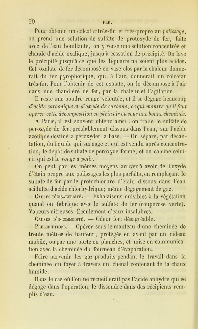 Tour obtenir un colcotar très-fin et très-propre au polissage, on prend une solution de sulfate de protoxyde de fer, faite avec de l’eau bouillante, on y verse une solution concentrée et chaude d’acide oxalique, jusqu’à cessation de précipité. On lave le précipité jusqu’à ce que les liqueurs ne soient plus acides. Cet oxalale de fer décomposé en vase clos par la chaleur donne- rait du fer pyrophorique, qui, à l’air, donnerait un colcotar très-fin. Pour l’obtenir de cet oxalale, on le décompose à l’air dans une chaudière de fer, par la chaleur et l’agitation. Il reste une poudre rouge veloutée, et il se dégage beaucoup d’acule carbonique et d’oxyde de carbone, ce qui montre qu’il faut opérer cette décomposition en plein air ou sous une bonne chemuiée. A Paris, il est souvent obtenu ainsi : on traite le sulfate de peroxyde de fer, préalablement dissous dans l’eau, sur l’acide azotique destiné à peroxyder la base. — On sépare, par décan- tation, du liquide qui surnage et qui est vendu après concentra- tion, le dépôt de sulfate de peroxyde formé, et on calcine celui- ci, qui est le rouge à polir. On peut par les mêmes moyens arriver à avoir de l’oxyde d’étain propre aux polissages les plus parfaits, en remplaçant le sulfate de fer par le protochlorure d’étain dissous dans l’eau acidulée d’acide chlorhydrique: môme dégagement de gaz. Causes d’insalubrité. — Exhalaisons nuisibles à la végétation quand on fabrique avec le sulfate de fer (couperose verte). Vapeurs nitreuses. Écoulement d’eaux insalubres. Causes d’incommodité. — Odeur fort désagréable. Prescriptions. — Opérer sous le manteau d’une cheminée de trente mètres de hauteur, protégée en avant par un rideau mobile, ou par une porte en planches, et mise en communica- tion avec la cheminée du fourneau d’évaporation. Faire parvenir les gaz produits pendant le travail dans la cheminée du foyer à travers un chenal contenant de la chaux humide. Dans le cas où l’on ne recueillerait pas l'acide anhydre qui se dégage dans l’opération, le dissoudre dans des récipients rem- plis d’eau.