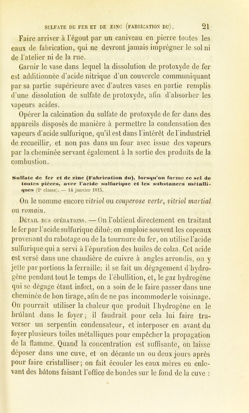 Faire arriver à l’égout par un caniveau en jnerre toutes les eaux de fabrication, qui ne devront jamais imprégner le sol ni de l'atelier ni de la rue. Garnir le vase dans lequel la dissolution de protoxyde de fer est additionnée d’acide nitrique d’un couvercle communiquant par sa partie supérieure avec d’autres vases en partie remplis d’une dissolution de sulfate de protoxyde, afin d’absorber les vapeurs acides. Opérer la calcination du sulfate de protoxyde de fer dans des appareils disposés de manière à permettre la condensation des vapeurs d'acide sulfurique, qu’il est dans l’intérêt de l’industriel de recueillir, et non pas dans un four avec issue des vapeurs par la cheminée servant également à la sortie des produits de la combustion. Sulfate de fer et de zinc (Fabrication du), lorsqu'on forme ce sel de toutes pièces, avec l'acide sulfurique et les substances métalli- ques (2* classe). — 14 janvier 1815. On le nomme encore vitriol ou couperose verte, vitriol martial ou romain. Détail des opérations. —On l’obtient directement en traitant le fer par l’acide sulfurique dilué; on emploie souvent les copeaux provenant du rabotage ou de la tournure du fer, on utilise l’acide sulfurique qui a servi à l’épuration des huiles de colza. Cet acide est versé dans une chaudière de cuivre à angles arrondis, on y jette parporlions la ferraille; il se fait un dégagement d'hydro- gène pendant tout le temps de l’ébullition, et, le gaz hydrogène qui se dégage étant infect, on a soin de le faire passer dans une cheminée de bon tirage, afin de ne pas incommoder le voisinage. On pourrait utiliser la chaleur que produit l’hydrogène en le brûlant dans le foyer; il faudrait pour cela lui faire tra- verser un serpentin condensateur, et interposer en avant du foyer plusieurs toiles métalliques pour empêcher la propagation de la flamme. Quand la concentration est suffisante, on laisse déposer dans une cuve, et on décante un ou deux jours après pour faire cristalliser; on fait écouler les eaux mères en enle- vant des bâtons faisant l’office de bondes sur le fond de la cuve :