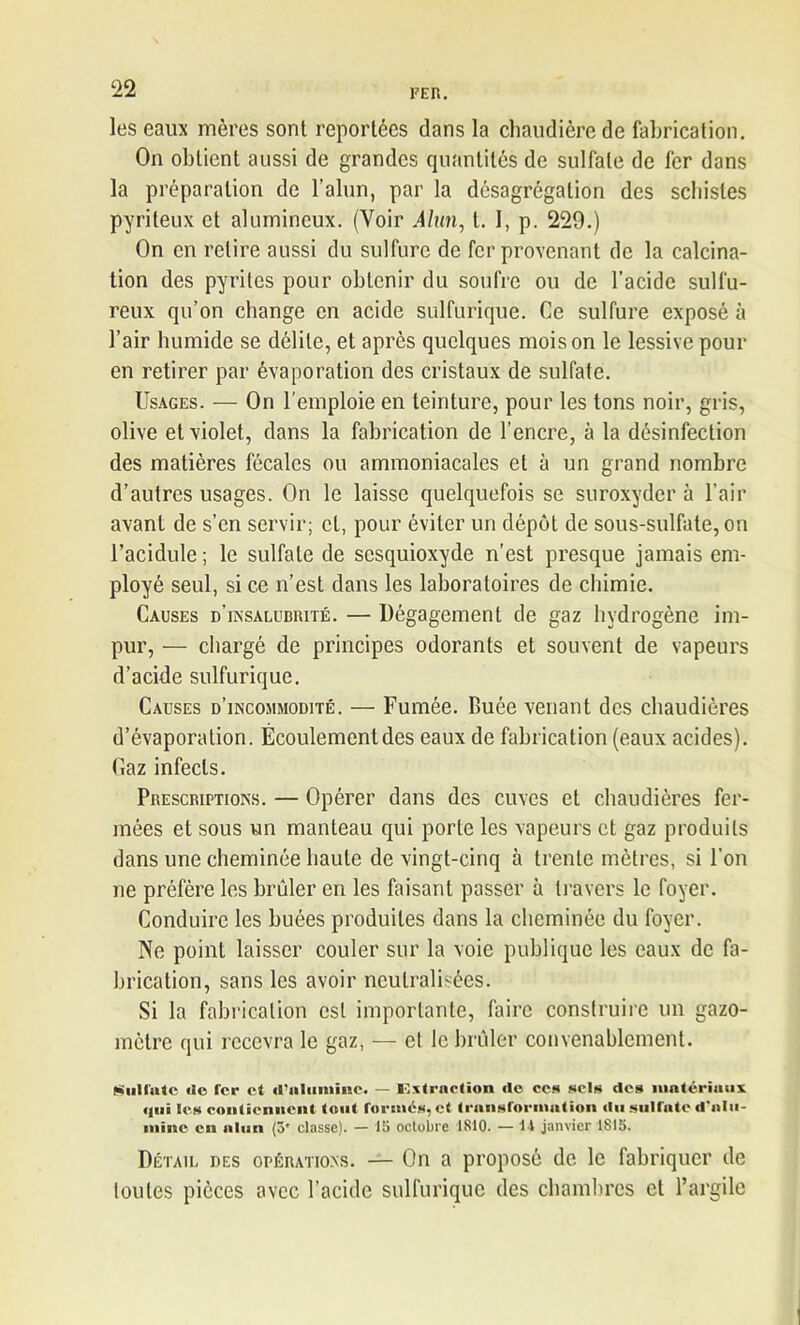 les eaux mères sont reportées dans la chaudière de fabrication. On obtient aussi de grandes quantités de sulfate de fer dans la préparation de l’alun, par la désagrégation des schistes pyriteux et alumineux. (Voir Alun, t. 1, p. 229.) On en relire aussi du sulfure de fer provenant de la calcina- tion des pyrites pour obtenir du soufre ou de l’acide sulfu- reux qu’on change en acide sulfurique. Ce sulfure exposé à l’air humide se délite, et après quelques mois on le lessive pour en retirer par évaporation des cristaux de sulfate. Usages. — On l'emploie en teinture, pour les tons noir, gris, olive et violet, dans la fabrication de l’encre, à la désinfection des matières fécales ou ammoniacales et à un grand nombre d’autres usages. On le laisse quelquefois se suroxyder à l’air avant de s’en servir; et, pour éviter un dépôt de sous-sulfate, on l’acidule; le sulfate de sesquioxyde n’est presque jamais em- ployé seul, si ce n’est dans les laboratoires de chimie. Causes d’insalubrité. — Dégagement de gaz hydrogène im- pur, — chargé de principes odorants et souvent de vapeurs d’acide sulfurique. Causes d’incommodité. — Fumée. Buée venant des chaudières d’évaporation. Écoulementdes eaux de fabrication (eaux acides). Gaz infects. Prescriptions. — Opérer dans des cuves et chaudières fer- mées et sous un manteau qui porte les vapeurs et gaz produits dans une cheminée haute de vingt-cinq à trente mètres, si l’on ne préfère les brûler en les faisant passer à travers le foyer. Conduire les buées produites dans la cheminée du foyer. Ne point laisser couler sur la voie publique les eaux de fa- brication, sans les avoir neutralisées. Si la fabrication est importante, faire construire un gazo- mètre qui recevra le gaz, — et le brûler convenablement. (üiillatc do fer et d'alumine. — Extraction de ces sels des matériaux «lui les contiennent tout formés, et transformation du sulfate d'alu- mine en alun (5' classe). — 15 octobre 1810. — I l janvier 1815. Détail des opérations. — On a proposé de le fabriquer de toutes pièces avec l’acide sulfurique des chambres et l’argile