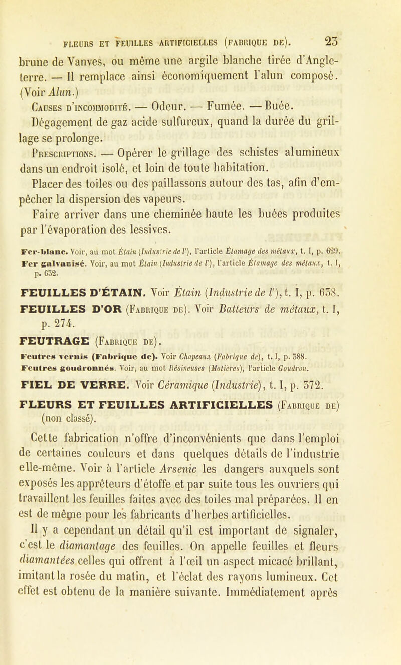 brune de Vanves, ou même une argile blanche tirée d’Angle- lerre. — 11 remplace ainsi économiquement l’alun composé. (Voir Alun.) Causes d'incommodité. — Odeur. — Fumée. —Buée. Dégagement de gaz acide sulfureux, quand la durée du gril- lage se prolonge. Prescriptions. — Opérer le grillage des schistes alumineux dans un endroit isolé, et loin de toute habitation. Placer des toiles ou des paillassons autour des tas, afin d’em- pêcher la dispersion des vapeurs. Faire arriver dans une cheminée haute les huées produites par l’évaporation des lessives. Fer-blanc. Voir, au mot Étain (Industriede l'), l'arlicle Étamage des métaux, t. I, p. 629. Fer galvanisé. Voir, au mot Étain (Industrie de l'), l’article Étamage des métaux, t. I, p. C52. FEUILLES D’ÉTAIN. Voir Étain (Industrie cle V), t. I, p. G58. FEUILLES D’OR (Fabrique de). Voir Batteurs de métaux, t. I, p. 274. FEUTRAGE (Fabrique de). Feutres vernis (Fabrique cle). Voir Chapeaux (Fabrique de), 1.1, p. 588. Feutres goudronnés. Voir, au mot liésineuses (Matières), l’article Goudron. FIEL DE VERRE. Voir Céramique (Industrie), 1.1, p. 372. FLEURS ET FEUILLES ARTIFICIELLES (Fabrique de) (non classé). Cette fabrication n’offre d’inconvénients que dans l’emploi de certaines couleurs et dans quelques détails de l’industrie elle-même. Voir à l’article Arsenic les dangers auxquels sont exposés les apprêteurs d’étoffe et par suite tous les ouvriers qui travaillent les feuilles faites avec des toiles mal préparées. 11 en est de mégie pour les fabricants d’herbes artificielles. 11 y a cependant un détail qu’il est important de signaler, c'est le diamantage des feuilles. On appelle feuilles et fleurs diamantées celles qui offrent à l’œil un aspect micacé brillant, imitant la rosée du matin, et l’éclat des rayons lumineux. Cet effet est obtenu de la manière suivante. Immédiatement après