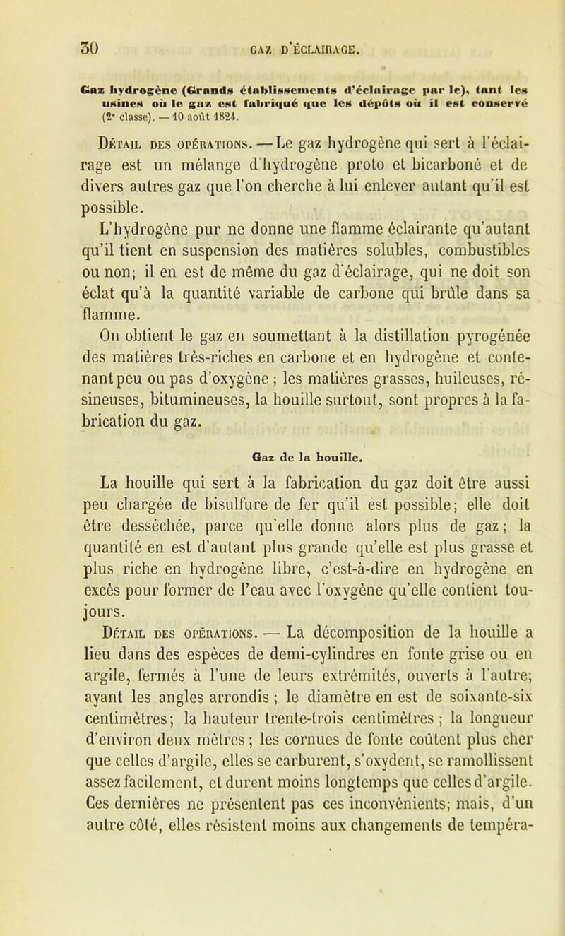 Gaz hydrogène (Grands établissements d’éclairage par le), tant les usines où le gaz est fabriqué que les dépôts où il est conservé (2* classe). — 10 août 1824. Détail des opérations.—Le gaz hydrogène qui sert à l’éclai- rage est un mélange d'hydrogène proto et bicarboné et de divers autres gaz que l’on cherche à lui enlever autant qu’il est possible. L’hydrogène pur ne donne une flamme éclairante qu’aulant qu’il tient en suspension des matières solubles, combustibles ou non; il en est de même du gaz d’éclairage, qui ne doit son éclat qu’à la quantité variable de carbone qui brûle dans sa flamme. On obtient le gaz en soumettant à la distillation pyrogénée des matières très-riches en carbone et en hydrogène et conte- nant peu ou pas d’oxygène ; les matières grasses, huileuses, ré- sineuses, bitumineuses, la houille surtout, sont propres à la fa- brication du gaz. Gaz de la houille. La houille qui sert à la fabrication du gaz doit être aussi peu chargée de bisulfure de fer qu’il est possible; elle doit être desséchée, parce qu’elle donne alors plus de gaz ; la quantité en est d’autant plus grande qu’elle est plus grasse et plus riche en hydrogène libre, c’est-à-dire en hydrogène en excès pour former de l’eau avec l’oxygène qu’elle contient tou- jours. Détail des opérations. — La décomposition de la houille a lieu dans des espèces de demi-cylindres en fonte grise ou en argile, fermés à l’une de leurs extrémités, ouverts à l’autre; ayant les angles arrondis ; le diamètre en est de soixante-six centimètres; la hauteur trente-trois centimètres; la longueur d’environ deux mètres ; les cornues de fonte coûtent plus cher que celles d’argile, elles se carburent, s’oxydent, se ramollissent assez facilement, et durent moins longtemps que celles d’argile. Ces dernières ne présentent pas ces inconvénients; mais, d’un autre côté, elles résistent moins aux changements de tempéra-