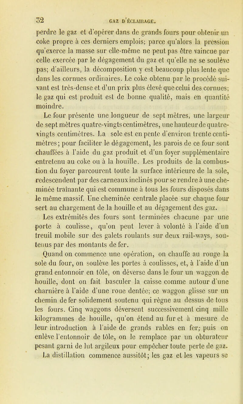 perdre le gaz et d’opérer dans de grands fours pour obtenir un coke propre à ces derniers emplois; parce qu’alors la pression qu’exerce la masse sur elle-même ne peut pas être vaincue par celle exercée par le dégagement du gaz et qu’elle ne se soulève pas; d’ailleurs, la décomposition y est beaucoup plus lente que dans les cornues ordinaires. Le coke obtenu par le procédé sui- vant est très-dense et d’un prix plus élevé que celui des cornues; le gaz qui est produit est de bonne qualité, mais en quantité moindre. Le four présente une longueur de sept mètres, une largeur de sept mètres quatre-vingts centimètres, une hauteur de quatre- vingts centimètres. La sole est en pente d’environ trente centi- mètres; pour faciliter le dégagement, les parois de ce four sont chauffées à l’aide du gaz produit et d’un foyer supplémentaire entretenu au coke ou à la houille. Les produits de la combus- tion du foyer parcourent toute la surface intérieure de la sole, redescendent par des carneaux inclinés pour se rendre à une che- minée traînante qui est commune à tous les fours disposés dans le même massif. Une cheminée centrale placée sur chaque four sert au chargement de la houille et au dégagement des gaz. Les extrémités des fours sont terminées chacune par une porte à coulisse, qu’on peut lever à volonté à l’aide d’un treuil mobile sur des galets roulants sur deux rail-ways, sou- tenus par des montants de fer. Quand on commence une opération, on chauffe au rouge la sole du four, on soulève les portes à coulisses, et, à l’aide d’un grand entonnoir en tôle, on déverse dans le four un waggon de houille, dont on fait basculer la caisse comme autour d’une charnière à l’aide d’une roue dentée; ce waggon glisse sur un chemin de fer solidement soutenu qui règne au dessus de tous les fours. Cinq waggons déversent successivement cinq mille kilogrammes de houille, qu’on étend au fur et à mesure de leur introduction à l'aide de grands rahles en fer; puis on enlève l’entonnoir de tôle, on le remplace par un obturateur pesant garni de lut argileux pour empêcher toute perte de gaz. La distillation commence aussitôt; les gaz elles vapeurs se