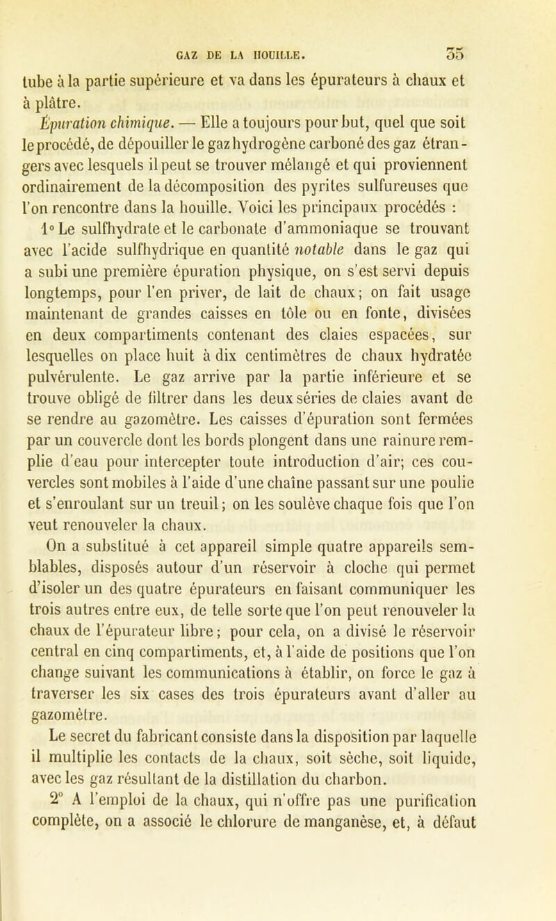 tube à la partie supérieure et va dans les épurateurs à chaux et à plâtre. Épuration chimique. — Elle a toujours pour but, quel que soit le procédé, de dépouiller le gaz hydrogène carboné des gaz étran - gersavec lesquels il peut se trouver mélangé et qui proviennent ordinairement de la décomposition des pyrites sulfureuses que l’on rencontre dans la houille. Voici les principaux procédés : l°Le sulfhydrate et le carbonate d’ammoniaque se trouvant avec l’acide sulfhydrique en quantité notable dans le gaz qui a subi une première épuration physique, on s’est servi depuis longtemps, pour l’en priver, de lait de chaux ; on fait usage maintenant de grandes caisses en tôle ou en fonte, divisées en deux compartiments contenant des claies espacées, sur lesquelles on place huit à dix centimètres de chaux hydratée pulvérulente. Le gaz arrive par la partie inférieure et se trouve obligé de filtrer dans les deux séries de claies avant de se rendre au gazomètre. Les caisses d’épuration sont fermées par un couvercle dont les bords plongent dans une rainure rem- plie d’eau pour intercepter toute introduction d’air; ces cou- vercles sont mobiles à l’aide d’une chaîne passant sur une poulie et s’enroulant sur un treuil ; on les soulève chaque fois que l’on veut renouveler la chaux. On a substitué à cet appareil simple quatre appareils sem- blables, disposés autour d’un réservoir à cloche qui permet d’isoler un des quatre épurateurs en faisant communiquer les trois autres entre eux, de telle sorte que l’on peut renouveler la chaux de l’épurateur libre; pour cela, on a divisé le réservoir central en cinq compartiments, et, à l’aide de positions que l’on change suivant les communications à établir, on force le gaz à traverser les six cases des trois épurateurs avant d’aller au gazomètre. Le secret du fabricant consiste dans la disposition par laquelle il multiplie les contacts de la chaux, soit sèche, soit liquide, avec les gaz résultant de la distillation du charbon. 2° A l’emploi de la chaux, qui n’uffre pas une purification complète, on a associé le chlorure de manganèse, et, à défaut