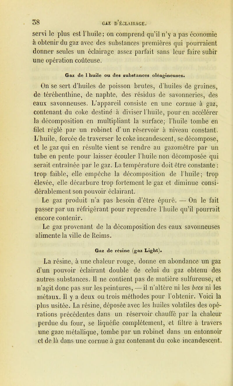 servi le plus est l’huile; on comprend qu’il n’y a pas économie à obtenir du gaz avec des substances premières qui pourraient donner seules un éclairage assez parfait sans leur faire subir une opération coûteuse. Gaz de 1 huile ou des substances oléagineuses. On se sert d’huiles de poisson brutes, d’huiles de graines, de térébenthine, de naphle, des résidus de savonneries, des eaux savonneuses. L’appareil consiste en une cornue à gaz, contenant du coke destiné à diviser l’huile, pour en accélérer la décomposition en multipliant la surface; l’huile tombe en filet réglé par un robinet d’un réservoir à niveau constant. L’huile, forcée de traverser le coke incandescent, se décompose, et le gaz qui en résulte vient se rendre au gazomètre par un tube en pente pour laisser écouler l’huile non décomposée qui serait entraînée par le gaz. La température doit être constante : trop faible, elle empêche la décomposition de l'huile; trop élevée, elle décarbure trop fortement le gaz et diminue consi- dérablement son pouvoir éclairant. Le gaz produit n’a pas besoin d’être épuré. — On le fait passer par un réfrigérant pour reprendre l’huile qu’il pourrait encore contenir. Le gaz provenant de la décomposition des eaux savonneuses alimente la ville de Reims. Gaz de résine (gaz Light). La résine, à une chaleur rouge, donne en abondance un gaz d’un pouvoir éclairant double de celui du gaz obtenu des autres substances. 11 ne contient pas de matière sulfureuse, et n’agit donc pas sur les peintures, — il n’altère ni les becs ni les métaux. 11 y a deux ou trois méthodes pour l’obtenir. Voici la plus usitée. La résine, déposée avec les huiles volatiles des opé- rations précédentes dans un réservoir chauffé par la chaleur perdue du four, se liquéfie complètement, et filtre à travers une gaze métallique, tombe par un robinet dans un entonnoir et de là dans une cornue à gaz contenant du coke incandescent.