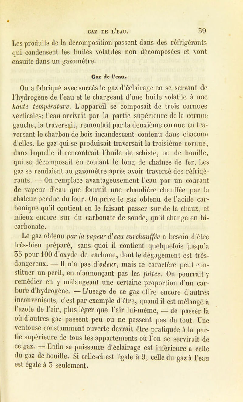 Les produits de la décomposition passent dans des réfrigérants qui condensent les huiles volatiles non décomposées et vont ensuite dans un gazomètre. Gaz de l’eau. On a fabriqué avec succès le gaz d’éclairage en se servant de l’hydrogène de l’eau et le chargeant d’une huile volatile à une haute température. L’appareil se composait de trois cornues verticales; l’eau arrivait par la partie supérieure de la cornue gauche, la traversait, remontait par la deuxième cornue en tra- versant le charbon de bois incandescent contenu dans chacune d’elles. Le gaz qui se produisait traversait la troisième cornue, dans laquelle il rencontrait l’huile de schiste, ou de houille, qui se décomposait en coulant le long de chaînes de fer. Les gaz se rendaient au gazomètre après avoir traversé des réfrigé- rants. — On remplace avantageusement l’eau par un courant de vapeur d’eau que fournit une chaudière chauffée par la chaleur perdue du four. On prive le gaz obtenu de l’acide car- bonique qu’il contient en le faisant passer sur de la chaux, et mieux encore sur du carbonate de soude, qu’il change en bi- carbonate. Le gaz obtenu par la vapeur cl'eau surchauffée a besoin d’être très-bien préparé, sans quoi il contient quelquefois jusqu’à 35 pour 100 d’oxyde de carbone, dont le dégagement est très- dangereux. —11 n’a pas d’odeur, mais ce caractère peut con- stituer un péril, en n’annonçant pas les fuites. On pourrait y remédier en y mélangeant une certaine proportion d'un car- bure d’hydrogène. — L’usage de ce gaz offre encore d’autres inconvénients, c’est par exemple detre, quand il est mélangé à l’azote de l’air, plus léger que l’air lui-même, — de passer là où d’autres gaz passent peu ou ne passent pas du tout. Une ventouse constamment ouverte devrait être pratiquée à la par- tie supérieure de tous les appartements où l’on se servirait de ce gaz. — Enfin sa puissance d’éclairage est inférieure à celle du gaz de houille. Si celle-ci est égale à 9, celle du gaz à l’eau est égale à 5 seulement.