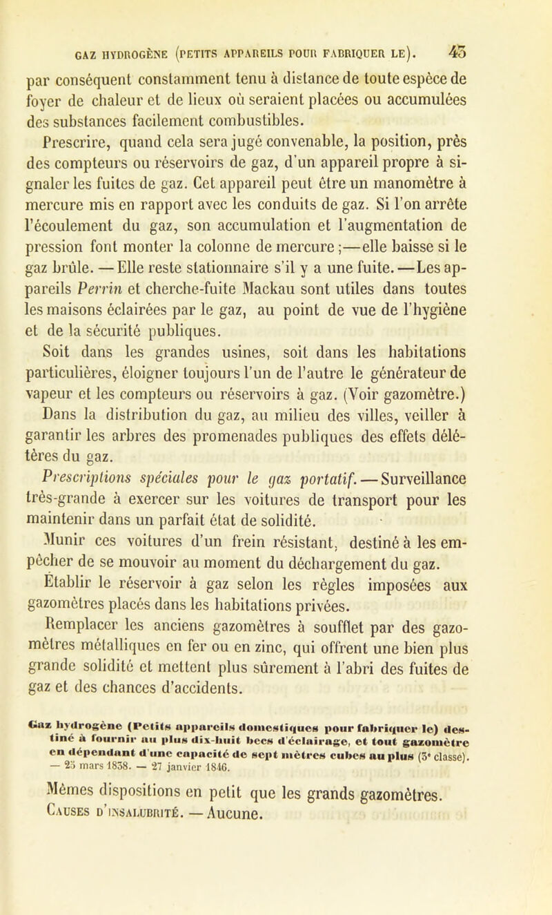 GAZ HYDROGÈNE (PETITS APPAREILS POUR FABRIQUER LE). 45 par conséquent constamment tenu à distance de toute espèce de foyer de chaleur et de lieux où seraient placées ou accumulées des substances facilement combustibles. Prescrire, quand cela sera jugé convenable, la position, près des compteurs ou réservoirs de gaz, d’un appareil propre à si- gnaler les fuites de gaz. Cet appareil peut être un manomètre à mercure mis en rapport avec les conduits de gaz. Si l’on arrête l’écoulement du gaz, son accumulation et l’augmentation de pression font monter la colonne de mercure;—elle baisse si le gaz brûle. —Elle reste stationnaire s’il y a une fuite.—Les ap- pareils Perrin et cherche-fuite Mackau sont utiles dans toutes les maisons éclairées par le gaz, au point de vue de l’hygiène et de la sécurité publiques. Soit dans les grandes usines, soit dans les habitations particulières, éloigner toujours l’un de l’autre le générateur de vapeur et les compteurs ou réservoirs à gaz. (Voir gazomètre.) Dans la distribution du gaz, au milieu des villes, veiller à garantir les arbres des promenades publiques des effets délé- tères du gaz. Prescriptions spéciales pour le yaz portatif. — Surveillance très-grande à exercer sur les voitures de transport pour les maintenir dans un parfait état de solidité. Munir ces voitures d’un frein résistant, destiné à les em- pêcher de se mouvoir au moment du déchargement du gaz. Etablir le réservoir à gaz selon les règles imposées aux gazomètres placés dans les habitations privées. Remplacer les anciens gazomètres à soufflet par des gazo- mètres métalliques en fer ou en zinc, qui offrent une bien plus grande solidité et mettent plus sûrement à l’abri des fuites de gaz et des chances d’accidents. Giiz hydrogène (Petits appareils domestiques pour fabriquer le) des- tiné a fournir au plus dix-liuit becs d'éclairage, et tout gazomètre en dépendant d une capacité de sept mètres cubes nu plus (3* classe). — 2a mars 1838. — 27 janvier 1816. Mêmes dispositions en petit que les grands gazomètres. Causes d’insalubrité. — Aucune.