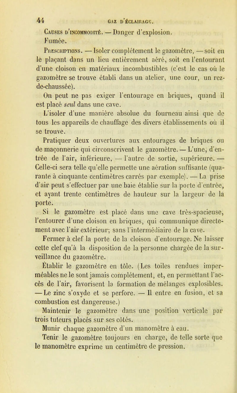 Causes d’incommodité. —Danger d’explosion. Fumée. Prescriptions. —Isoler complètement le gazomètre, —soit en le plaçant dans un lieu entièrement aéré, soit en l’entourant d’une cloison en matériaux incombustibles (c’est le cas où le gazomètre se trouve établi dans un atelier, une cour, un rez- de-chaussée). On peut ne pas exiger l’entourage en briques, quand il est placé seul dans une cave. L’isoler d’une manière absolue du fourneau ainsi que de tous les appareils de chauffage des divers établissements où il se trouve. Pratiquer deux ouvertures aux entourages de briques ou de maçonnerie qui circonscrivent le gazomètre. — L’une, d’en- trée de l’air, inférieure, — l’autre de sortie, supérieure. — Celle-ci sera telle qu’elle permette une aération suffisante (qua- rante à cinquante centimètres carrés par exemple). — La prise d’air peut s’effectuer par une baie établie sur la porte d'entrée, et ayant trente centimètres de hauteur sur la largeur de la porte. Si le gazomètre est placé dans une cave très-spacieuse, l’entourer d’une cloison en briques, qui communique directe- ment avec l’air extérieur; sans l’intermédiaire de la cave. Fermer à clef la porte de la cloison d’entourage. Ne laisser cette clef qu’à la disposition de la personne chargée de la sur- veillance du gazomètre. Établir le gazomètre en tôle. (Les toiles rendues imper- méables ne le sont jamais complètement, et, en permettant l’ac- cès de l’air, favorisent la formation de mélanges explosibles. — Le zinc s’oxyde et se perfore. — Il entre en fusion, et sa combustion est dangereuse.) Maintenir le gazomètre dans une position verticale par trois tuteurs placés sur ses côtés. Munir chaque gazomètre d’un manomètre à eau. Tenir le gazomètre toujours en charge, de telle sorte que le manomètre exprime un centimètre de pression.