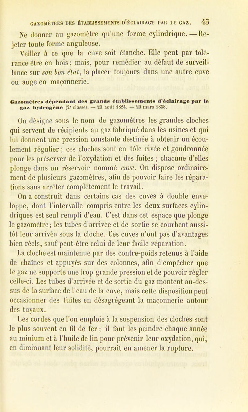 Ne donner au gazomètre qu’une forme cylindrique.—Re- jeter toute forme anguleuse. Veiller à ce que la cuve soit étanche. Elle peut par tolé- rance être en bois ; mais, pour remédier au défaut de surveil- lance sur son bon état, la placer toujours dans une autre cuve ou auge en maçonnerie. Gazomètres dépendant des grands établissements d’éclairage par le gaz hydrogène (2* classe). — 20 août 1824. — 20 mars 1858. On désigne sous le nom de gazomètres les grandes cloches qui servent de récipients au gaz fabriqué dans les usines et qui lui donnent une pression constante destinée à obtenir un écou- lement régulier ; ces cloches sont en tôle rivée et goudronnée pour les préserver de l’oxydation et des fuites ; chacune d’elles plonge dans un réservoir nommé cuve. On dispose ordinaire- ment de plusieurs gazomètres, afin de pouvoir faire les répara- tions sans arrêter complètement le travail. On a construit dans certains cas des cuves à double enve- loppe, dont l’intervalle compris entre les deux surfaces cylin- driques est seul rempli d’eau. C’est dans cet espace que plonge le gazomètre; les tubes d’arrivée et de sortie se courbent aussi- tôt leur arrivée sous la cloche. Ces cuves n’ont pas d’avantages bien réels, sauf peut-être celui de leur facile réparation. La cloche est maintenue par des contre-poids retenus à l’aide de chaînes et appuyés sur des colonnes, afin d’empêcher que le gaz ne supporte une trop grande pression et de pouvoir régler celle-ci. Les tubes d’arrivée et de sortie du gaz montent au-des- sus de la surface de l’eau de la cuve, mais cette disposition peut occasionner des fuites en désagrégeant la maçonnerie autour des tuyaux. Les cordes que l’on emploie à la suspension des cloches sont le plus souvent en fil de fer ; il fauL les peindre chaque année au minium et à l’huile de lin pour prévenir leur oxydation, qui, en diminuant leur solidité, pourrait en amener la rupture.