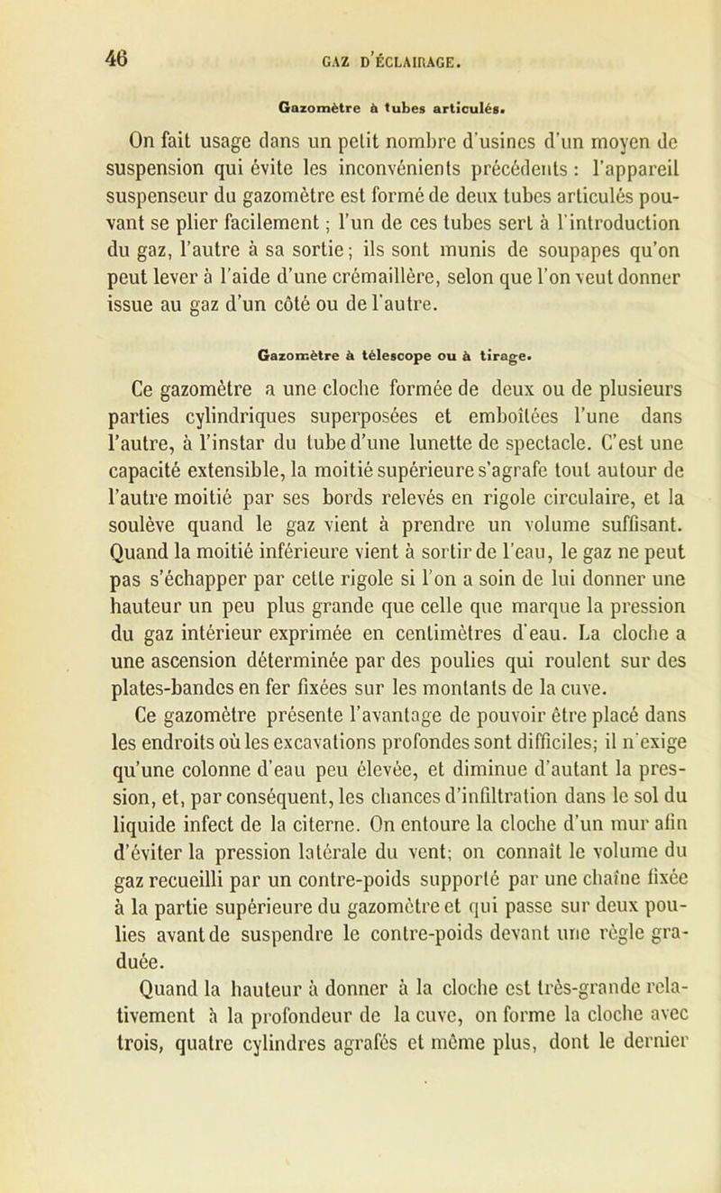 Gazomètre à tubes articulés. On fait usage dans un petit nombre d’usines d’un moyen de suspension qui évite les inconvénients précédents : l’appareil suspenseur du gazomètre est formé de deux tubes articulés pou- vant se plier facilement ; l’un de ces tubes sert à l’introduction du gaz, l’autre à sa sortie; ils sont munis de soupapes qu’on peut lever à l’aide d’une crémaillère, selon que l’on veut donner issue au gaz d’un côté ou de l’autre. Gazomètre à télescope ou à tirage. Ce gazomètre a une cloche formée de deux ou de plusieurs parties cylindriques superposées et emboîtées l’une dans l’autre, à l’instar du tube d’une lunette de spectacle. C’est une capacité extensible, la moitié supérieure s’agrafe tout autour de l’autre moitié par ses bords relevés en rigole circulaire, et la soulève quand le gaz vient à prendre un volume suffisant. Quand la moitié inférieure vient à sortir de l’eau, le gaz ne peut pas s’échapper par cette rigole si l’on a soin de lui donner une hauteur un peu plus grande que celle que marque la pression du gaz intérieur exprimée en centimètres d’eau. La cloche a une ascension déterminée par des poulies qui roulent sur des plates-bandes en fer fixées sur les montants de la cuve. Ce gazomètre présente l’avantage de pouvoir être placé dans les endroits où les excavations profondes sont difficiles; il n’exige qu’une colonne d’eau peu élevée, et diminue d’autant la pres- sion, et, par conséquent, les chances d’infiltration dans le sol du liquide infect de la citerne. On entoure la cloche d’un mur afin d’éviter la pression latérale du vent; on connaît le volume du gaz recueilli par un contre-poids supporté par une chaîne fixée à la partie supérieure du gazomètre et qui passe sur deux pou- lies avant de suspendre le contre-poids devant une règle gra- duée. Quand la hauteur à donner à la cloche est très-grande rela- tivement h la profondeur de la cuve, on forme la cloche avec trois, quatre cylindres agrafés et même plus, dont le dernier
