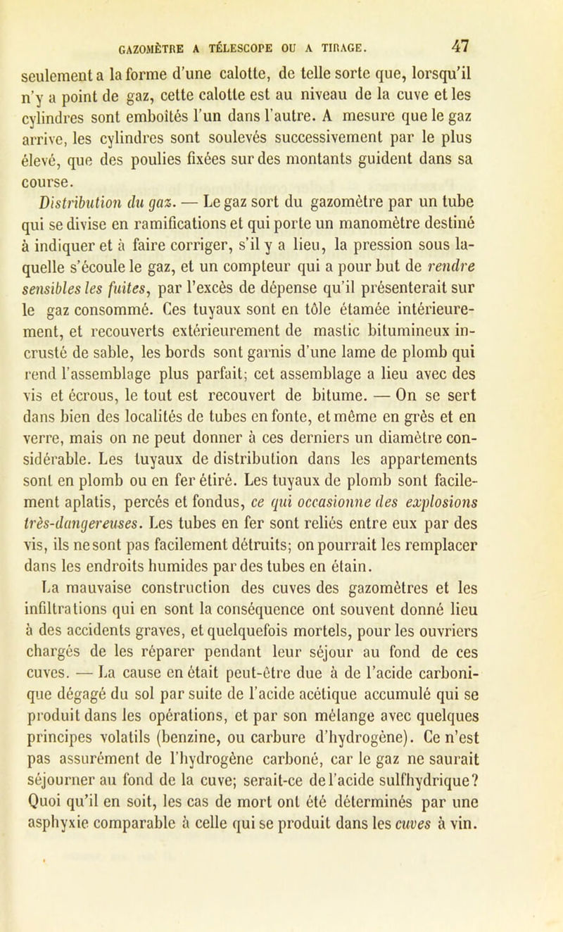 seulement a la forme d’une calotte, de telle sorte que, lorsqu’il n’y a point de gaz, cette calotte est au niveau de la cuve et les cylindres sont emboîtés l’un dans l’autre. A mesure que le gaz arrive, les cylindres sont soulevés successivement par le plus élevé, que des poulies fixées sur des montants guident dans sa course. Distribution du gaz. — Le gaz sort du gazomètre par un tube qui se divise en ramifications et qui porte un manomètre destiné à indiquer et à faire corriger, s’il y a lieu, la pression sous la- quelle s’écoule le gaz, et un compteur qui a pour but de rendre sensibles les fuites, par l’excès de dépense qu’il présenterait sur le gaz consommé. Ces tuyaux sont en tôle étamée intérieure- ment, et recouverts extérieurement de mastic bitumineux in- crusté de sable, les bords sont garnis d’une lame de plomb qui rend l’assemblage plus parfait; cet assemblage a lieu avec des vis et écrous, le tout est recouvert de bitume. — On se sert dans bien des localités de tubes en fonte, et même en grès et en verre, mais on ne peut donner à ces derniers un diamètre con- sidérable. Les tuyaux de distribution dans les appartements sont en plomb ou en fer étiré. Les tuyaux de plomb sont facile- ment aplatis, percés et fondus, ce qui occasionne des explosions très-dangereuses. Les tubes en fer sont reliés entre eux par des vis, ils ne sont pas facilement détruits; on pourrait les remplacer dans les endroits humides par des tubes en étain. La mauvaise construction des cuves des gazomètres et les infiltrations qui en sont la conséquence ont souvent donné lieu à des accidents graves, et quelquefois mortels, pour les ouvriers chargés de les réparer pendant leur séjour au fond de ces cuves. — La cause en ôtait peut-être due à de l’acide carboni- que dégagé du sol par suite de l’acide acétique accumulé qui se produit dans les opérations, et par son mélange avec quelques principes volatils (benzine, ou carbure d’hydrogène). Ce n’est pas assurément de l’hydrogène carboné, car le gaz ne saurait séjourner au fond de la cuve; serait-ce de l’acide sulfhydrique? Quoi qu’il en soit, les cas de mort ont été déterminés par une asphyxie comparable à celle qui se produit dans les cuves à vin.