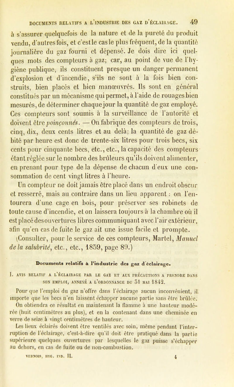 à s’assurer quelquefois de la nature et de la pureté du produit vendu, d’autres fois, et c’est le cas le plus fréquent, de la quantité journalière du gaz fourni et dépensé. Je dois dire ici quel- ques mots des compteurs à gaz; car, au point de vue de l’hy- giène publique, ils constituent presque un danger permanent d’explosion et d'incendie, s’ils ne sont à la fois bien con- struits, bien placés et bien manœuvrés. Ils sont en général constitués par un mécanisme qui permet, à l’aide de rouages bien mesurés, de déterminer chaque jour la quantité de gaz employé. Ces compteurs sont soumis à la surveillance de l’autorité et doivent être poinçonnés. —On fabrique des compteurs de trois, cinq, dix, deux cents litres et au delà; la quantité de gaz dé- bité par heure est donc de trente-six litres pour trois becs, six cents pour cinquante becs, etc., etc., la capacité des compteurs étant réglée sur le nombre des brûleurs qu’ils doivent alimenter, en prenant pour type de la dépense de chacun d'eux une con- sommation de cent vingt litres à l’heure. Un compteur ne doit jamais être placé dans un endroit obscur et resserré, mais au contraire dans un lieu apparent : on l’en- tourera d’une cage en bois, pour préserver ses robinets de toute cause d’incendie, et on laissera toujours à la chambre où il est placé desouvertures libres communiquant avec l’air extérieur, afin qu’en cas de fuite le gaz ait une issue facile et prompte. (Consulter, pour le service de ces compteurs, Martel, Manuel delà salubrité, etc., etc., 1859, page 89.) Documents relatifs à l'industrie des gaz d'éclairage. I. AVIS RELATIF A L’ÉCLAIRAGE PAR LE GAZ ET AUX PRÉCAUTIONS A PRENDRE DANS SON EMPLOI, ANNEXÉ A L’ORDONNANCE DU 51 MAI 1842. Pour que l’emploi du gaz n’offre dans l’éclairage aucun inconvénient, il importe que les becs n’en laissent échapper aucune partie sans être brûlée. On obtiendra ce résultat en maintenant la flamme à une hauteur modé- rée (huit centimètres au plus), et en la contenant dans une cheminée en verre de seize à vingt centimètres de hauteur. Les lieux éclairés doivent être ventilés avec soin, même pendant l’inter- ruption de l’éclairage, c’est-à-dire qu’il doit être pratiqué dans la partie supérieure quelques ouvertures par lesquelles le gaz puisse s’échapper au dehors, en cas de fuite ou de non-combustion. VERNOIS, Il VG • UNO. II. 4