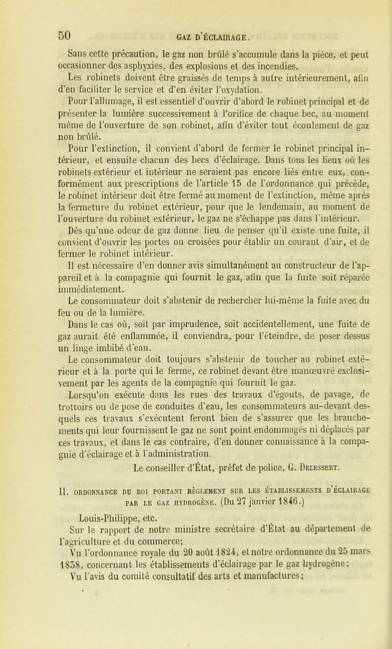 Sans celle précaution, le gaz non brûlé s’accumule dans la pièce, el peut occasionner des asphyxies, des explosions et des incendies. Les robinets doivent cire graissés de temps à autre intérieurement, afin d’en faciliter le service et d’en éviter l’oxydation. Pour l’allumage, il est essentiel d’ouvrir d’abord le robinet principal et de présenter la lumière successivement à l’orilice de chaque bec, au moment même de l’ouverture de son robinet, afin d’éviter tout écoulement de gaz non brûlé. Pour l’extinction, il convient d’abord de fermer le robinet principal in- térieur, et ensuite chacun des becs d’éclairage. Dans tous les lieux où les robinets extérieur et intérieur ne seraient pas encore liés entre eux, con- formément aux prescriptions de l’article 15 de l’ordonnance qui précède, le robinet intérieur doit être fermé au moment de l’extinction, même après la fermeture du robinet extérieur, pour que le lendemain, au moment de l’ouverture du robinet extérieur, le gaz ne s’échappe pas dans l'intérieur. Dès qu’une odeur de gaz donne lieu de penser qu’il existe une fuite, il convient d’ouvrir les portes ou croisées pour établir un courant d’air, et de fermer le robinet intérieur. Il est nécessaire d’en donner avis simultanément au constructeur de l’ap- pareil et à la compagnie qui fournit le gaz, afin que la fuite soit réparée immédiatement. Le consommateur doit s’abstenir de rechercher lui-même la fuite avec du feu ou de la lumière. Dans le cas où, soit par imprudence, soit accidentellement, une fuite de gaz aurait été enflammée, il conviendra, pour l’éteindre, de poser dessus un linge imbibé d’eau. Le consommateur doit toujours s'abstenir de toucher au robinet exté- rieur et à la porte qui le ferme, ce robinet devant être manœuvré exclusi- vement par les agents de la compagnie qui fournit le gaz. Lorsqu’on exécute dans les rues des travaux d’égouts, de pavage, de trottoirs ou de pose de conduites d’eau, les consommateurs au-devant des- quels ces travaux s’exécutent feront bien de s’assurer que les branche- ments qui leur fournissent le gaz ne sont point endommagés ni déplacés par ces travaux, et dans le cas contraire, d’en donner connaissance à la compa- gnie d’éclairage et à l’administration. Le conseiller d’État, préfet de police, G. Delessert. II. ORDONNANCE DU ROI PORTANT RÈGI.ENENT SUR LES ÉTABLISSEMENTS d’ÉCLAIRAGE par le gaz hydrogène. (Du 27 janvier 184G.) Louis-Philippe, etc. Sur le rapport de notre ministre secrétaire d’État au département de l’agriculture et du commerce; Vu l’ordonnance royale du 20 août 1824, el notre ordonnance du 25 mars 1858, concernant les établissements d’éclairage par le gaz hydrogène; Vu l’avis du comité consultatif des arts et manufactures;