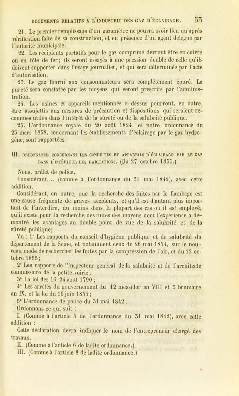 21. Le premier remplissage d’un gazomètre ne pourra avoir lieu qu’après vérification faite de sa construction, et en présence d'un agent délégué par l’autorité municipale. 22. Les récipients portatifs pour le gaz comprimé devront être en cuivre ou en tôle de fer; ils seront essayés à une pression double de celle qu’ils doivent supporter dans l’usage journalier, et qui sera déterminée par l’acte d’autorisation. 25. Le gaz fourni aux consommateurs sera complètement épuré. La pureté sera constatée par les moyens qui seront prescrits par l’adminis- tration. 24. Les usines et appareils mentionnés ci-dessus pourront, en outre, être assujettis aux mesures de précaution et dispositions qui seraient re- connues utiles dans l’intérêt de la sûreté ou de la salubrité publique. 25. L’ordonnance royale du 20 août 1824, et notre ordonnance du 25 mars 1858, concernant les établissements d’éclairage par le gaz hydro- gène, sont rapportées. III. ORDONNANCE CONCERNANT LES CONDUITES ET APPAREILS D’ÉCLAIRAGE PAR LE GAZ dans l’intérieur des habitations. (Du 27 octobre 1855.) Nous, préfet de police, Considérant,... (comme à l'ordonnance du 51 mai 1842), avec cette addition. Considérant, en outre, que la recherche des fuites par le flambage est une cause fréquente de graves accidents, et qu’il est d'autant plus impor- tant de l’interdire, du moins dans la plupart des cas où il est employé, qu'il existe pour la recherche des fuites des moyens dont l'expérience a dé- montré les avantages au double point de vue de la salubrité et de la sûreté publique; Vu : 1° Les rapports du conseil d’hygiène publique et de salubrité du département de la Seine, et notamment ceux du 26 mai 1854, sur le nou- veau mode de rechercher les fuites par la compression de l'air, et du 12 oc- tobre 1855; 2° Les rapports de l’inspecteur général de la salubrité et de l’architecte commissaire de la petite voirie; 5° La loi des 16-24 août 1790 ; 4° Les arrêtés du gouvernement du 12 messidor an VIII et 5 brumaire an IX, et la loi du 10 juin 1855; 5* L’ordonnance de police du 51 mai 1842, Ordonnons ce qui suit : I. (Comme à l'article 5 de l’ordonnance du 51 mai 1842), avec cette addition : Celte déclaration devra indiquer le nom de l’entrepreneur chargé des travaux. II. (Comme à l'article 6 de ladite ordonnance.)