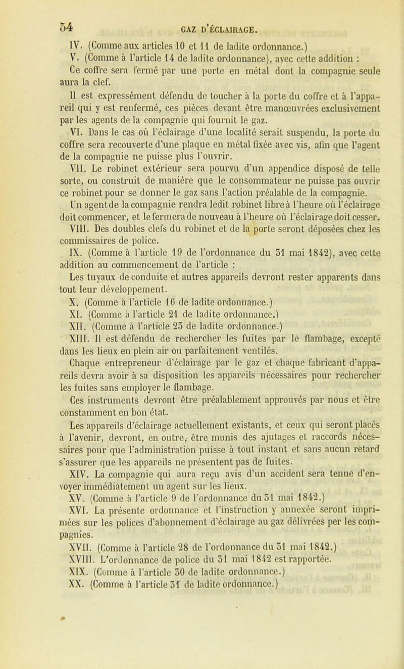 IV. (Comme aux articles 10 et I I de ladite ordonnance.) V. (Comme à l’article 14 de ladite ordonnance), avec celte addition : Ce coffre sera fermé par une porte en métal dont la compagnie seule aura la clef. 11 est expressément défendu de toucher à la porte du coffre et à l’appa- reil qui y est renfermé, ces pièces devant être manœuvrées exclusivement par les agents de la compagnie qui fournit le gaz. VI. Dans le cas où l’éclairage d’une localité serait suspendu, la porte du coffre sera recouverte d’une plaque en métal fixée avec vis, afin que l’agent de la compagnie ne puisse plus l’ouvrir. VII. Le robinet extérieur sera pourvu d’un appendice disposé de telle sorte, ou construit de manière que le consommateur ne puisse pas ouvrir ce robinet pour se donner le gaz sans l’action préalable de la compagnie. Un agent de la compagnie rendra ledit robinet libre à l'heure où l’éclairage doit commencer, et lefermerade nouveau à l’heure où l’éclairage doit cesser. VIII. Des doubles clefs du robinet et de la porte seront déposées chez les commissaires de police. IX. (Comme à l’article 19 de l’ordonnance du 51 mai 1842), avec cette addition au commencement de l’article : Les tuyaux de conduite et autres appareils devront rester apparents dans tout leur développement. X. (Comme à l’article 16 de ladite ordonnance.) XL (Comme à l’article 21 de ladite ordonnance.) XII. (Comme à l’article 23 de ladite ordonnance.) XIII. Il est défendu de rechercher les fuites par le flambage, excepté dans les lieux en plein air ou parfaitement ventilés. Chaque entrepreneur d’éclairage par le gaz et chaque fabricant d’appa- reils devra avoir à sa disposition les appareils nécessaires pour rechercher les luites sans employer le flambage. Ces instruments devront être préalablement approuvés par nous et être constamment en bon état. Les appareils d’éclairage actuellement existants, et ceux qui seront placés à l’avenir, devront, en outre,- être munis des ajutages et raccords néces- saires pour que l’administration puisse à tout instant et sans aucun retard s’assurer que les appareils ne présentent pas de fuites. XIV. La compagnie qui aura reçu avis d’un accidenl sera tenue d’en- voyer immédiatement un agent sur les lieux. XV. (Comme à l’article 9 de l’ordonnance du 51 mai 1842.) XVI. La présente ordonnance et l’instruction y annexée seront impri- mées sur les polices d’abonnement d’éclairage au gaz délivrées per les com- pagnies. XVII. (Comme à l’article 28 de l’ordonnance du 51 mai 1842.) XVIII. L’ordonnance de police du 51 mai 1842 est rapportée. XIX. (Comme à l’article 50 de ladite ordonnance.) XX. (Comme à l’article 31 de ladite ordonnance.)