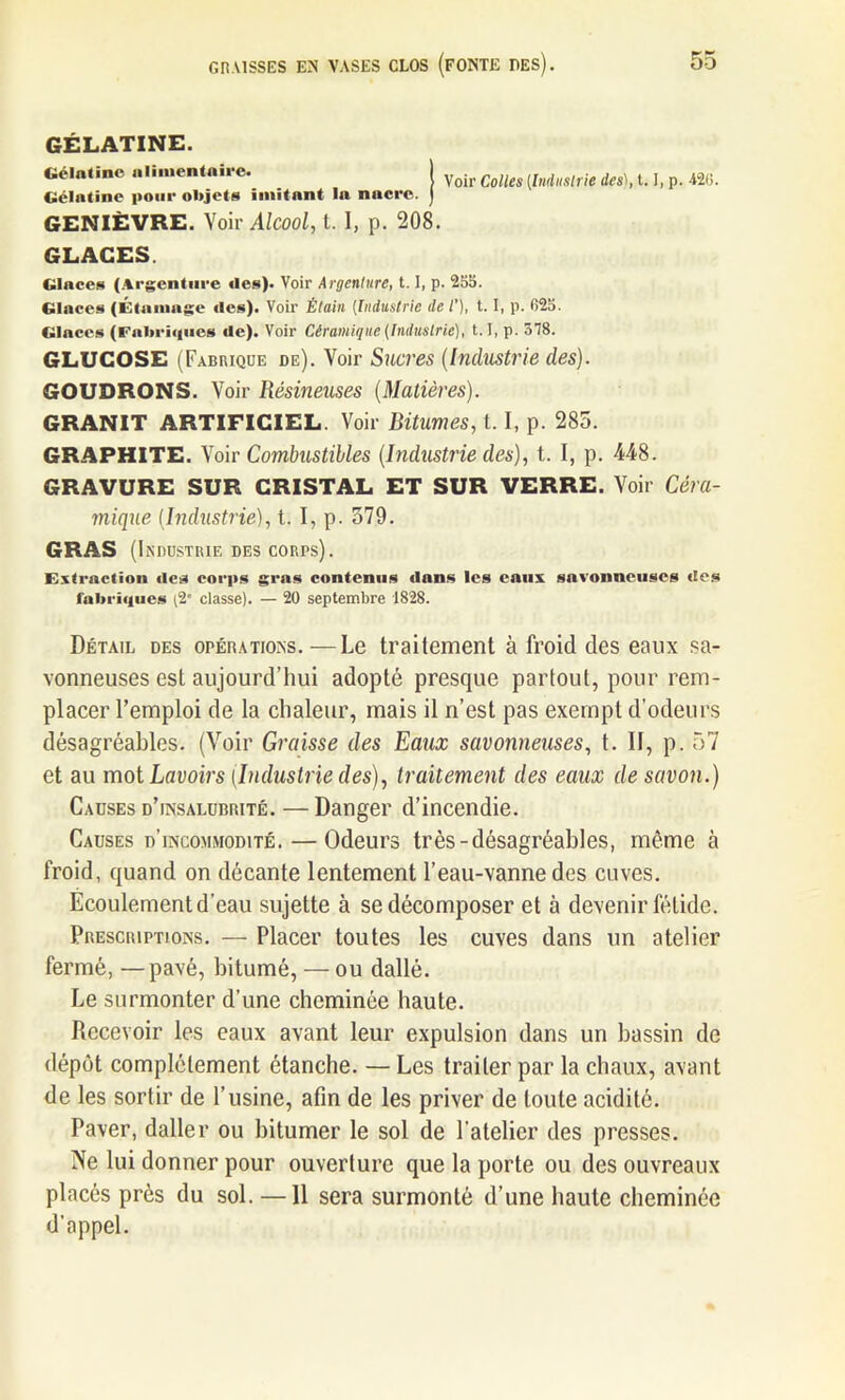 GÉLATINE. Gélatine alimentaire. Gélatine pour objets imitant la nacre. Voir Colles (Industrie des), 1.1, p. A2(>. GENIÈVRE. Voir Alcool, t. I, p. 208. GLACES. Glaces (Argenture des). Voir Argenture, 1.1, p. 255. Glaces (Étamage «les). Voir Étain [Industrie de /’), 1.1, p. 025. Glaces (Fabriques de). Voir Céramique (Industrie), 1.1, p. 378. GLUCOSE (Fabrique de). Voir Sucres (Industrie des). GOUDRONS. Voir Résineuses (Matières). GRANIT ARTIFICIEL. Voir Bitumes, 1.1, p. 285. GRAPHITE. Voir Combustibles (Industrie des), t. I, p. 448. GRAVURE SUR CRISTAL ET SUR VERRE. Voir Céra- mique (Industrie), t. I, p. 579. GRAS (Industrie des corps). Extraction des corps gras contenus dans les eaux savonneuses des lubriques (2' classe). — 20 septembre 1828. Détail des opérations.—Le traitement à froid des eaux sa- vonneuses est aujourd’hui adopté presque partout, pour rem- placer l’emploi de la chaleur, mais il n’est pas exempt d’odeurs désagréables. (Voir Graisse des Eaux savonneuses, t. 11, p. 57 et au mot Lavoirs (Industrie des), traitement des eaux de savon.) Causes d’insalubrité. — Danger d’incendie. Causes d’incommodité. — Odeurs très-désagréables, même à froid, quand on décante lentement l’eau-vanne des cuves. Ecoulement d'eau sujette à se décomposer et à devenir fétide. Prescriptions. — Placer toutes les cuves dans un atelier fermé, —pavé, bitumé, — ou dallé. Le surmonter d’une cheminée haute. Recevoir les eaux avant leur expulsion dans un bassin de dépôt complètement étanche. — Les traiter par la chaux, avant de les sortir de l’usine, afin de les priver de toute acidité. Paver, daller ou bitumer le sol de l'atelier des presses. Ne lui donner pour ouverture que la porte ou des ouvreaux placés près du sol. —11 sera surmonté d’une haute cheminée d’appel.