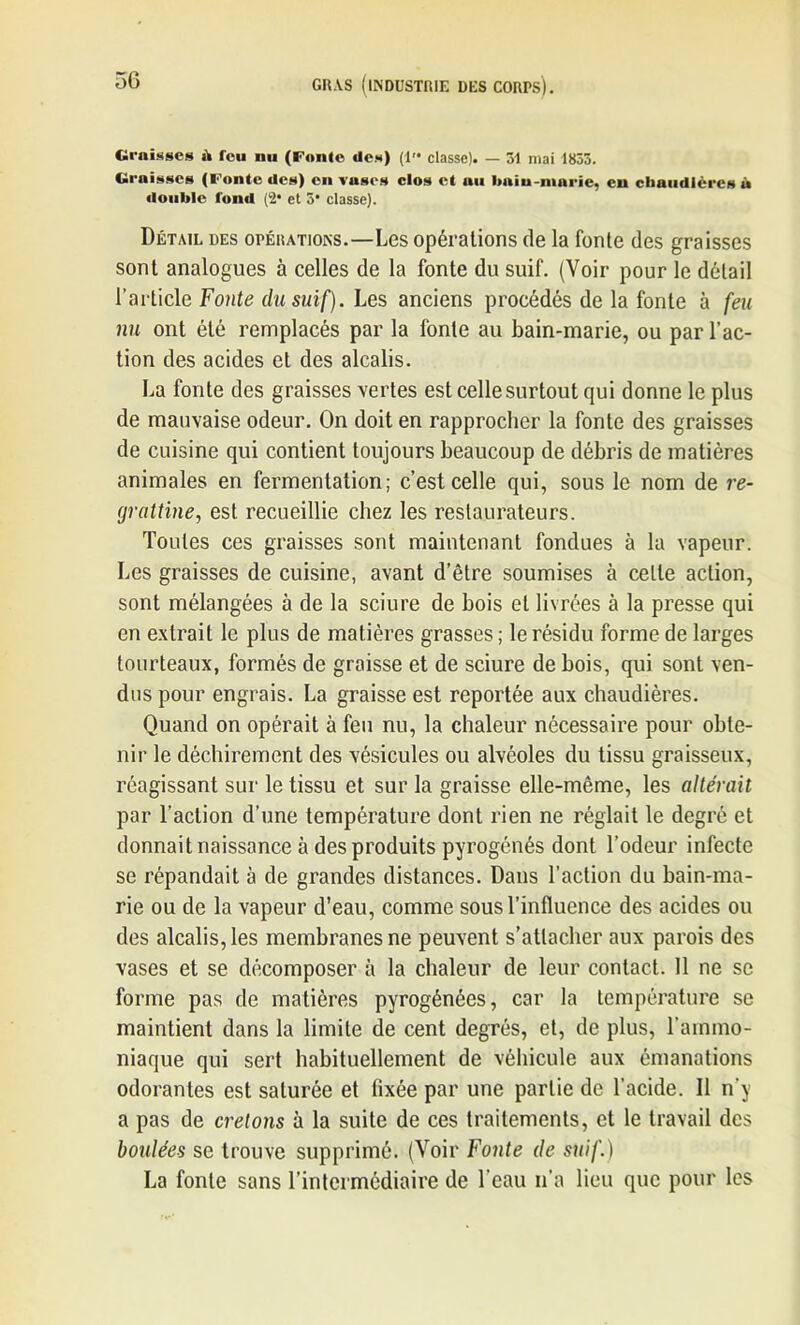 Graisses ik feu nu (Foule des) (1 classe). — 31 mai 1833. Graisses (Fonte des) en vases clos et au bain-marie, eu chaudières à double tond (2* et 5* classe). Détail des opérations.—Les opérations de la fonte des graisses sont analogues à celles de la fonte du suif. (Voir pour le détail l’article Fonte du suif). Les anciens procédés de la fonte à feu nu ont été remplacés par la fonte au bain-marie, ou par l’ac- tion des acides et des alcalis. La fonte des graisses vertes est celle surtout qui donne le plus de mauvaise odeur. On doit en rapprocher la fonte des graisses de cuisine qui contient toujours beaucoup de débris de matières animales en fermentation; c’est celle qui, sous le nom de re- grattine, est recueillie chez les restaurateurs. Toutes ces graisses sont maintenant fondues à la vapeur. Les graisses de cuisine, avant d’être soumises à cette action, sont mélangées à de la sciure de bois et livrées à la presse qui en extrait le plus de matières grasses ; le résidu forme de larges tourteaux, formés de graisse et de sciure de bois, qui sont ven- dus pour engrais. La graisse est reportée aux chaudières. Quand on opérait à feu nu, la chaleur nécessaire pour obte- nir le déchirement des vésicules ou alvéoles du tissu graisseux, réagissant sur le tissu et sur la graisse elle-même, les altérait par l’action d’une température dont rien ne réglait le degré et donnait naissance à des produits pyrogénés dont l’odeur infecte se répandait à de grandes distances. Dans l’action du bain-ma- rie ou de la vapeur d’eau, comme sous l’influence des acides ou des alcalis, les membranes ne peuvent s’attacher aux parois des vases et se décomposer à la chaleur de leur contact. 11 ne se forme pas de matières pyrogénées, car la température se maintient dans la limite de cent degrés, et, de plus, l’ammo- niaque qui sert habituellement de véhicule aux émanations odorantes est saturée et fixée par une partie de l’acide. Il n'y a pas de créions à la suite de ces traitements, et le travail des boulées se trouve supprimé. (Voir Fonte de suif.) La fonte sans l’intermédiaire de l’eau n’a lieu que pour les