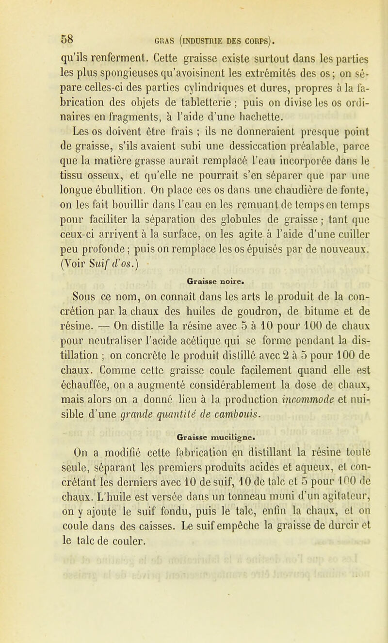 qu’ils renferment. Cette graisse existe surtout dans les parties les plus spongieuses qu’avoisinent les extrémités des os; on sé- pare celles-ci des parties cylindriques et dures, propres à la fa- brication des objets de tabletterie ; puis on divise les os ordi- naires en fragments, à l’aide d’une hachette. Les os doivent être frais ; ils ne donneraient presque point de graisse, s’ils avaient subi une dessiccation préalable, parce que la matière grasse aurait remplacé l’eau incorporée dans le tissu osseux, et qu’elle ne pourrait s’en séparer que par une longue ébullition. On place ces os dans une chaudière de fonte, on les fait bouillir dans l’eau en les remuant de temps en temps pour faciliter la séparation des globules de graisse ; tant que ceux-ci arrivent à la surface, on les agite à l’aide d’une cuiller peu profonde ; puis on remplace les os épuisés par de nouveaux. (Voir Suif d’os.) Graisse noire. Sous ce nom, on connaît dans les arts le produit de la con- crétion par la chaux des huiles de goudron, de bitume et de résine. — On distille la résine avec 5 à 10 pour 100 de chaux pour neutraliser l’acide acétique qui se forme pendant la dis- tillation ; on concrète le produit distillé avec 2 à 5 pour 100 de chaux. Comme celte graisse coule facilement quand elle est échauffée, on a augmenté considérablement la dose de chaux, mais alors on a donné lieu à la production incommode et nui- sible d’une grande quantité de cambouis. Graisse muciligne. On a modifié cette fabrication en distillant la résine toute seule, séparant les premiers produits acides et aqueux, et con- crétant les derniers avec 10 de suif, 10 de talc et 5 pour 100 de chaux. L’huile est versée dans un tonneau muni d’un agitateur, on y ajoute le suif fondu, puis le talc, enfin la chaux, et on coule dans des caisses. Le suif empêche la graisse de durcir et le talc de couler.