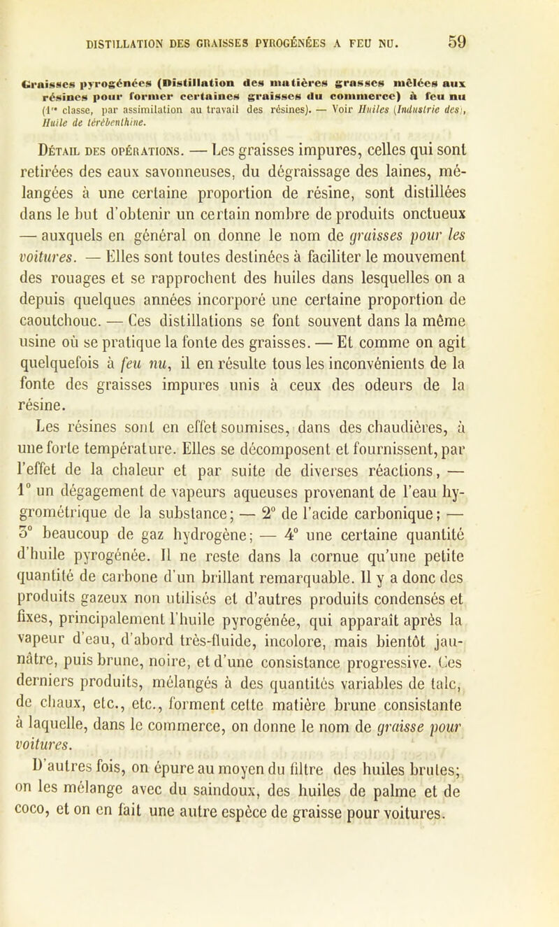 Graisses pyrogénces (■•■stillation des matières grasses mêlées aux résines pour former certaines graisses du commerce) à feu nu (!'• classe, par assimilation au travail des résines). — Voir Huiles (Industrie desi, Huile de térébenthine. Détail des opérations. — Les graisses impures, celles qui sont retirées des eaux savonneuses, du dégraissage des laines, mé- langées à une certaine proportion de résine, sont distillées dans le luit d’obtenir un certain nombre de produits onctueux — auxquels en général on donne le nom de graisses pour les voitures. — Elles sont toutes destinées à faciliter le mouvement des rouages et se rapprochent des huiles dans lesquelles on a depuis quelques années incorporé une certaine proportion de caoutchouc. — Ces distillations se font souvent dans la môme usine où se pratique la fonte des graisses. — Et comme on agit quelquefois à feu nu, il en résulte tous les inconvénients de la fonte des graisses impures unis à ceux des odeurs de la résine. Les résines sont en effet soumises, dans des chaudières, à une forte température. Elles se décomposent et fournissent, par l’effet de la chaleur et par suite de diverses réactions, — 1° un dégagement de vapeurs aqueuses provenant de l’eau hy- grométrique de la substance ; — 2° de l’acide carbonique ; — 5° beaucoup de gaz hydrogène; — 4° une certaine quantité d huile pyrogénée. Il ne reste dans la cornue qu’une petite quantité de carbone d’un brillant remarquable. 11 y a donc des produits gazeux non utilisés et d’autres produits condensés et fixes, principalement l’huile pyrogénée, qui apparaît après la vapeur d’eau, d’abord très-tluide, incolore, mais bientôt jau- nâtre, puis brune, noire, et d’une consistance progressive. Ces derniers produits, mélangés à des quantités variables de talc, de chaux, etc., etc., forment cette matière brune consistante à laquelle, dans le commerce, on donne le nom de graisse pour voitures. D autres fois, on épure au moyen du filtre des huiles brutes; on les mélange avec du saindoux, des huiles de palme et de coco, et on en fait une autre espèce de graisse pour voitures.