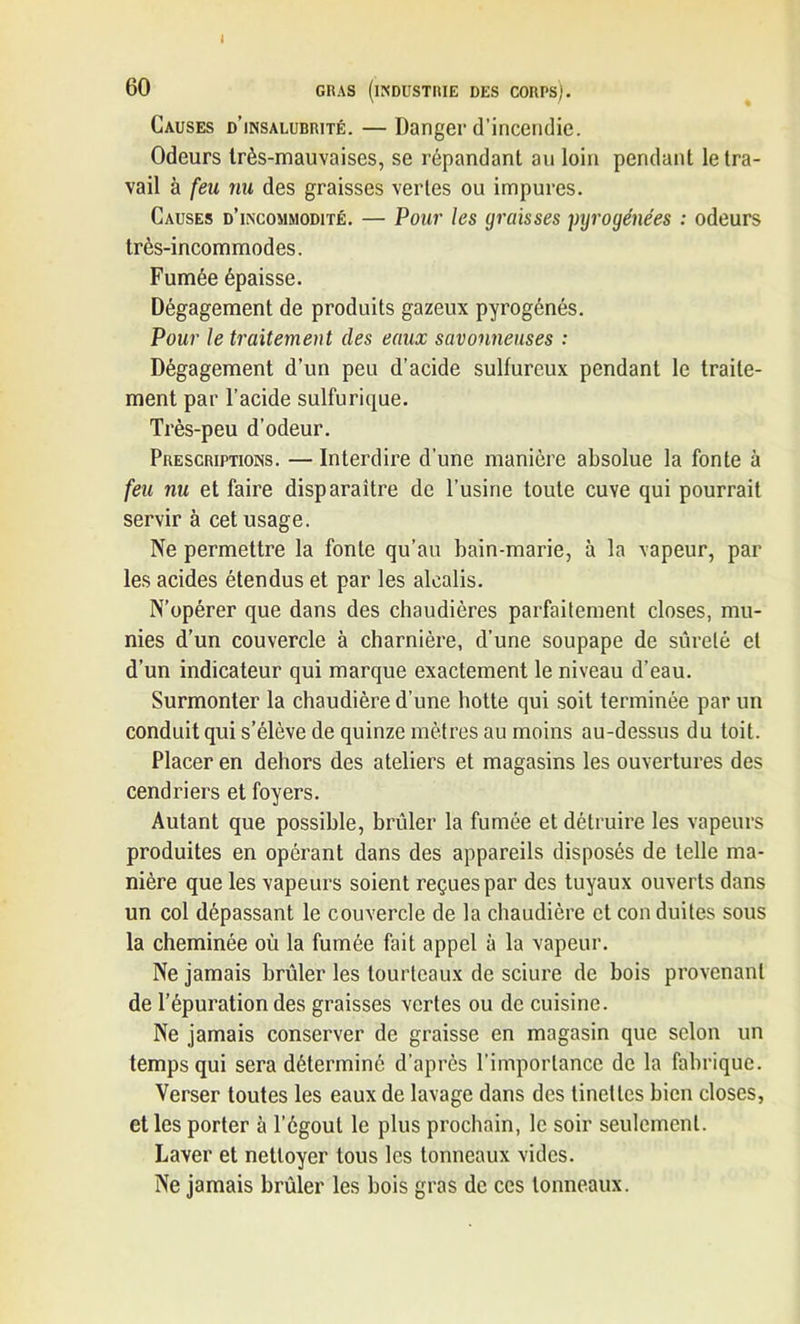 I 60 GRAS (INDUSTRIE DES CORPS). Causes d’insalurrité. — Danger d’incendie. Odeurs très-mauvaises, se répandant au loin pendant le tra- vail à feu nu des graisses vertes ou impures. Causes d’incommodité. — Pour les graisses pyrogénées : odeurs très-incommodes. Fumée épaisse. Dégagement de produits gazeux pyrogénés. Pour le traitement des eaux savonneuses : Dégagement d’un peu d’acide sulfureux pendant le traite- ment par l’acide sulfurique. Très-peu d’odeur. Prescriptions. — Interdire d’une manière absolue la fonte à feu nu et faire disparaître de l’usine toute cuve qui pourrait servir à cet usage. Ne permettre la fonte qu’au bain-marie, à la vapeur, par les acides étendus et par les alcalis. N’opérer que dans des chaudières parfaitement closes, mu- nies d’un couvercle à charnière, d’une soupape de sûreté et d’un indicateur qui marque exactement le niveau d’eau. Surmonter la chaudière d’une hotte qui soit terminée par un conduit qui s’élève de quinze mètres au moins au-dessus du toit. Placer en dehors des ateliers et magasins les ouvertures des cendriers et foyers. Autant que possible, brûler la fumée et détruire les vapeurs produites en opérant dans des appareils disposés de telle ma- nière que les vapeurs soient reçues par des tuyaux ouverts dans un col dépassant le couvercle de la chaudière et con duites sous la cheminée où la fumée fait appel à la vapeur. Ne jamais brûler les tourteaux de sciure de bois provenant de l’épuration des graisses vertes ou de cuisine. Ne jamais conserver de graisse en magasin que selon un temps qui sera déterminé d’après l'importance de la fabrique. Verser toutes les eaux de lavage dans des tinettes bien closes, et les porter à l’égout le plus prochain, le soir seulement. Laver et nettoyer tous les tonneaux vides. Ne jamais brûler les bois gras de ces tonneaux.