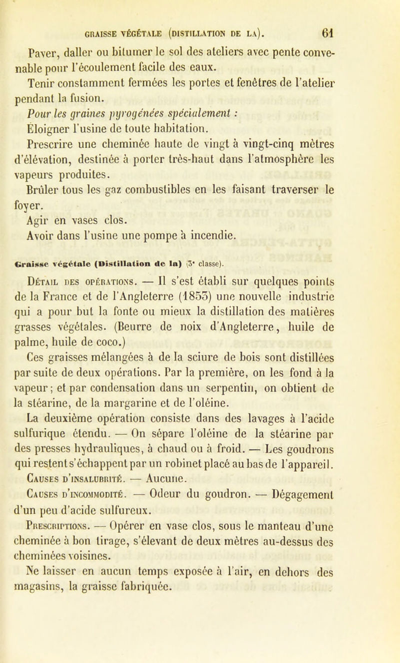 Paver, daller ou bitumer le sol des ateliers avec pente conve- nable pour l’écoulement facile des eaux. Tenir constamment fermées les portes et fenêtres de l’atelier pendant la fusion. Pour les graines pyrogénées spécialement : Eloigner l’usine de toute habitation. Prescrire une cheminée haute de vingt à vingt-cinq mètres d’élévation, destinée à porter très-haut dans l’atmosphère les vapeurs produites. Brûler tous les gaz combustibles en les faisant traverser le foyer. Agir en vases clos. Avoir dans l’usine une pompe a incendie. Graisse végétale (Distillation de la) (3* classe). Détail des opérations. — Il s’est établi sur quelques points de la France et de l’Angleterre (1853) une nouvelle industrie qui a pour but la fonte ou mieux la distillation des matières grasses végétales. (Beurre de noix d’Angleterre, huile de palme, huile de coco.) Ces graisses mélangées à de la sciure de bois sont distillées par suite de deux opérations. Par la première, on les fond à la vapeur; et par condensation dans un serpentin, on obtient de la stéarine, de la margarine et de l’oléine. La deuxième opération consiste dans des lavages à l’acide sulfurique étendu. — On sépare l’oléine de la stéarine par des presses hydrauliques, à chaud ou à froid. — Les goudrons qui restent s’échappent par un robinet placé au bas de l’appareil. Causes d’insalubrité. — Aucune. Causes d’incommodité. — Odeur du goudron. — Dégagement d’un peu d’acide sulfureux. Prescriptions. — Opérer en vase clos, sous le manteau d’une cheminée à bon tirage, s’élevant de deux mètres au-dessus des cheminées voisines. Ne laisser en aucun temps exposée à l’air, en dehors des magasins, la graisse fabriquée.