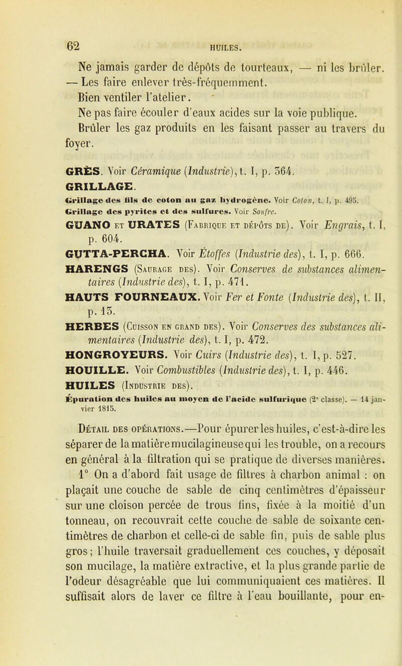 Ne jamais garder de dépôts de tourteaux, — ni les briller. — Les faire enlever très-fréquemment. Bien ventiler l’atelier. Ne pas faire écouler d’eaux acides sur la voie publique. Brûler les gaz produits en les faisant passer au travers du foyer. GRÈS. Voir Céramique (Industrie), t. I, p. 564. GRILLAGE. Grillage des lils de coton nu gaz hydrogène. Voir Colon, t. I, p. 495. Grillage des pyrites et des sulfures. Voir Soufre. GUANO et URATES (Fabrique et dépôts de). Voir Engrais, t. I, p. 604. GUTTA-PERCHA. Voir Étoffes (Industrie des), t. I, p. 666. HARENGS (Saurage des). Voir Conserves de substances alimen- taires (Industrie des), t. I, p. 471. HAUTS FOURNEAUX. Voir Fer et Fonte (Industrie des), l. Il, p. 13. HERBES (Cuisson en grand des). Voir Conserves des substances ali- mentaires (Industrie des), 1.1, p. 472. HONGROYEURS. Voir Cuirs (Industrie des), t. I, p. 527. HOUILLE. Voir Combustibles (Industrie des), t. I, p. 446. HUILES (Industrie des). Epuration des huiles au moyen de l'acide sulfurique (2' classe). — 14 jan- vier 1815. Détail des opérations.—Pour épurer les huiles, c’est-à-dire les séparer de lamatièremucilagineusequi les trouble, on a recours en général à la tiltration qui se pratique de diverses manières. 1° On a d’abord fait usage de filtres à charbon animal : on plaçait une couche de sable de cinq centimètres d’épaisseur sur une cloison percée de trous tins, fixée à la moitié d’un tonneau, on recouvrait cette couche de sable de soixante cen- timètres de charbon eL celle-ci de sable fin, puis de sable plus gros; l’huile traversait graduellement ces couches, y déposait son mucilage, la matière extractive, et la plus grande partie de l’odeur désagréable que lui communiquaient ces matières. Il suffisait alors de laver ce filtre à l’eau bouillante, pour en-