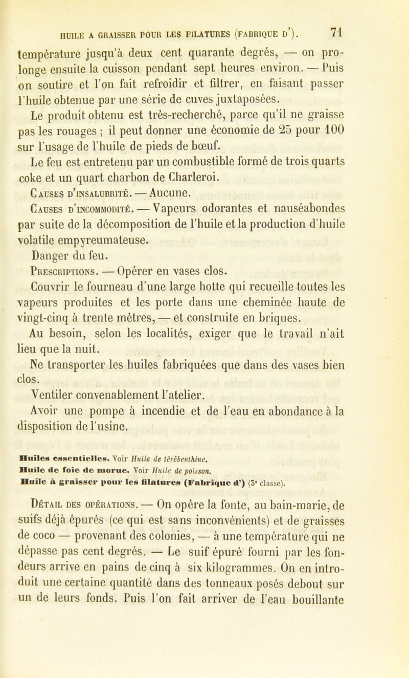 température jusqu’à deux cent quarante degrés, — on pro- longe ensuite la cuisson pendant sept heures environ. — l'uis on soutire et l’on fait refroidir et filtrer, en faisant passer l'huile obtenue par une série de cuves juxtaposées. Le produit obtenu est très-recherché, parce qu’il ne graisse pas les rouages ; il peut donner une économie de 25 pour 100 sur l’usage de l’huile de pieds de bœuf. Le feu est entretenu par un combustible formé de trois quarts coke et un quart charbon de Charleroi. Causes d’insalubrité. — Aucune. Causes d’incommodité. — Vapeurs odorantes et nauséabondes par suite de la décomposition de l’huile et la production d’huile volatile empyreumateuse. Danger du feu. Prescriptions. —Opérer en vases clos. Couvrir le fourneau d’une large hotte qui recueille toutes les vapeurs produites et les porte dans une cheminée haute de vingt-cinq à trente mètres, — et construite en briques. Au besoin, selon les localités, exiger que le travail n’ait lieu que la nuit. Ne transporter les huiles fabriquées que dans des vases bien clos. Ventiler convenablement l’atelier. Avoir une pompe à incendie et de l’eau en abondance à la disposition de l’usine. Huiles essentielles. Voir Huile de térébenthine. Huile de foie de morue. Voir Huile de poisson. Huile ù graisser pour les filatures (Fabrique d’) (3* classe). Détail des opérations. — On opère la fonte, au bain-marie, de suifs déjà épurés (ce qui est sans inconvénients) et de graisses de coco — provenant des colonies, — à une température qui ne dépasse pas cent degrés. — Le suif épuré fourni par les fon- deurs arrive en pains de cinq à six kilogrammes. On en intro- duit une certaine quantité dans des tonneaux posés debout sur un de leurs fonds. Puis l’on fait arriver de l’eau bouillante