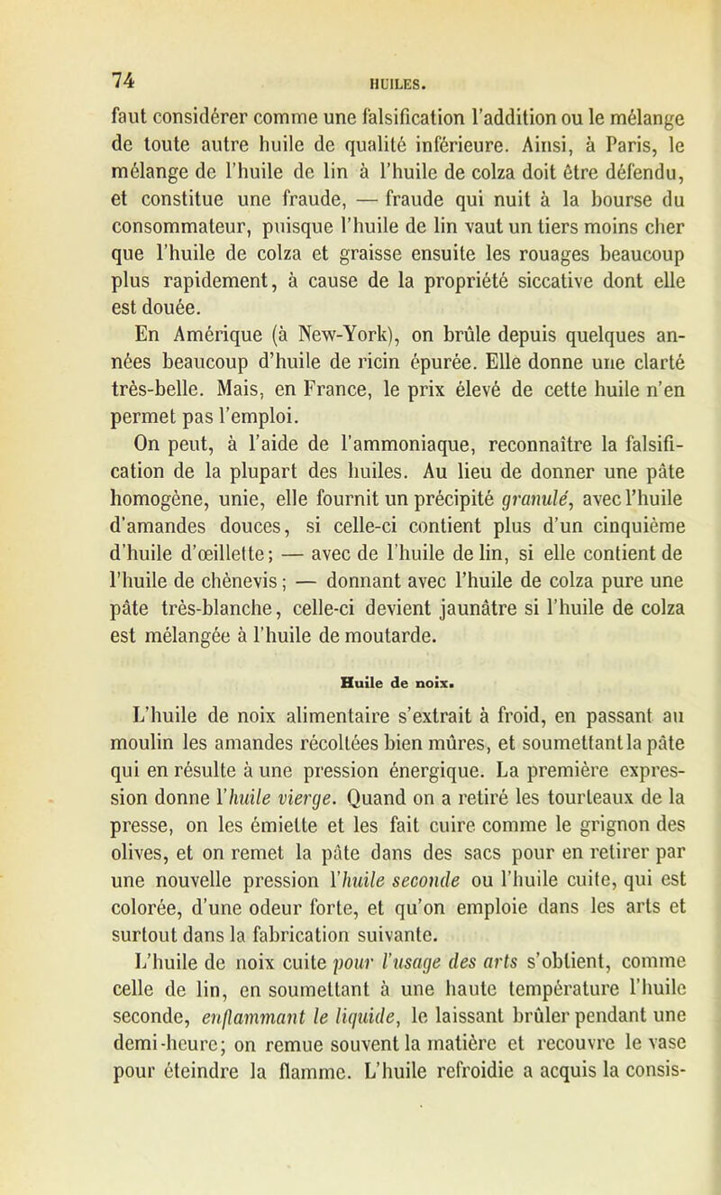 faut considérer comme une falsification l’addition ou le mélange de toute autre huile de qualité inférieure. Ainsi, à Paris, le mélange de l’huile de lin à l’huile de colza doit être défendu, et constitue une fraude, — fraude qui nuit à la bourse du consommateur, puisque l’huile de lin vaut un tiers moins cher que l’huile de colza et graisse ensuite les rouages beaucoup plus rapidement, à cause de la propriété siccative dont elle est douée. En Amérique (à New-York), on brûle depuis quelques an- nées beaucoup d’huile de ricin épurée. Elle donne une clarté très-belle. Mais, en France, le prix élevé de cette huile n’en permet pas l’emploi. On peut, à l’aide de l’ammoniaque, reconnaître la falsifi- cation de la plupart des huiles. Au lieu de donner une pâte homogène, unie, elle fournit un précipité granulé, avec l’huile d’amandes douces, si celle-ci contient plus d’un cinquième d’huile d’œillette; — avec de l’huile de lin, si elle contient de l’huile de chènevis ; — donnant avec l’huile de colza pure une pâte très-blanche, celle-ci devient jaunâtre si l’huile de colza est mélangée à l’huile de moutarde. Huile de noix. L’huile de noix alimentaire s’extrait à froid, en passant au moulin les amandes récoltées bien mûres, et soumettantla pâte qui en résulte à une pression énergique. La première expres- sion donne Y huile vierge. Quand on a retiré les tourteaux de la presse, on les émiette et les fait cuire comme le grignon des olives, et on remet la pâte dans des sacs pour en retirer par une nouvelle pression Ylmile seconde ou l’huile cuite, qui est colorée, d’une odeur forte, et qu’on emploie dans les arts et surtout dans la fabrication suivante. L’huile de noix cuite pour l’usage des arts s’obtient, comme celle de lin, en soumettant à une haute température l’huile seconde, enflammant le liquide, le laissant brûler pendant une demi-heure; on remue souvent la matière et recouvre le vase pour éteindre la flamme. L’huile refroidie a acquis la consis-