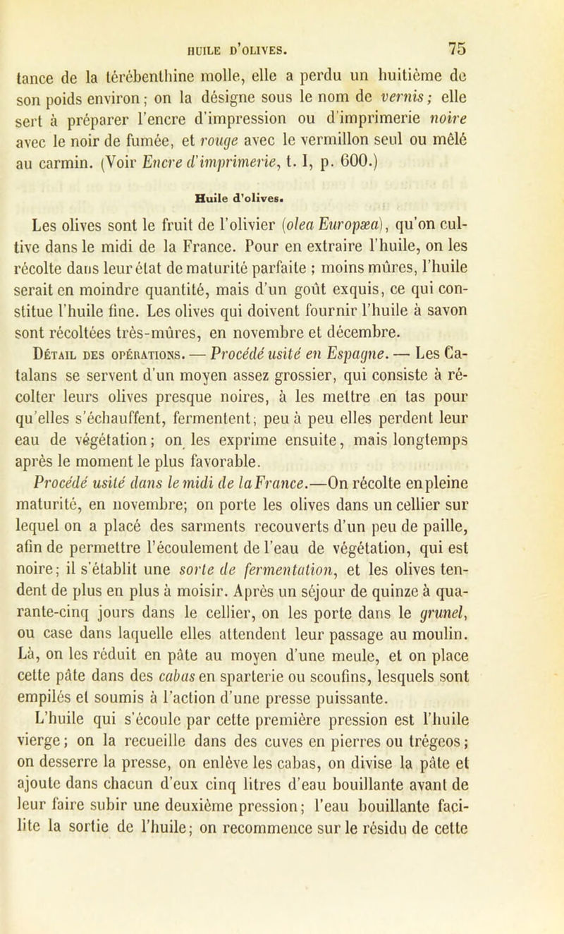 tance de la térébenthine molle, elle a perdu un huitième de son poids environ; on la désigne sous le nom de vernis; elle sert à préparer l’encre d’impression ou d’imprimerie noire avec le noir de fumée, et rouge avec le vermillon seul ou mêlé au carmin. (Voir Encre d'imprimerie, t. 1, p. 600.) Huile d’olives. Les olives sont le fruit de l’olivier (olea Europæa), qu’on cul- tive dans le midi de la France. Pour en extraire l’huile, on les récolte dans leur état de maturité parfaite ; moins mûres, l’huile serait en moindre quantité, mais d’un goût exquis, ce qui con- stitue l’huile fine. Les olives qui doivent fournir l’huile à savon sont récoltées très-mûres, en novembre et décembre. Détail des opérations. — Procédé usité en Espagne. — Les Ca- talans se servent d'un moyen assez grossier, qui consiste à ré- colter leurs olives presque noires, à les mettre en tas pour qu’elles s’échauffent, fermentent; peu à peu elles perdent leur eau de végétation; on les exprime ensuite, mais longtemps après le moment le plus favorable. Procédé usité dans le midi de laFrance.—On récolte en pleine maturité, en novembre; on porte les olives dans un cellier sur lequel on a placé des sarments recouverts d’un peu de paille, afin de permettre l’écoulement de l’eau de végétation, qui est noire; il s’établit une sorte de fermentation, et les olives ten- dent de plus en plus à moisir. Après un séjour de quinze à qua- rante-cinq jours dans le cellier, on les porte dans le grmel, ou case dans laquelle elles attendent leur passage au moulin. Là, on les réduit en pâte au moyen d’une meule, et on place cette pâte dans des cabas e,n sparterie ou scoufms, lesquels sont empilés et soumis à l’action d’une presse puissante. L’huile qui s’écoule par cette première pression est l’huile vierge ; on la recueille dans des cuves en pierres ou trégeos ; on desserre la presse, on enlève les cabas, on divise la pâte et ajoute dans chacun d’eux cinq litres d’eau bouillante avant de leur faire subir une deuxième pression; l’eau bouillante faci- lite la sortie de l’huile; on recommence sur le résidu de celte