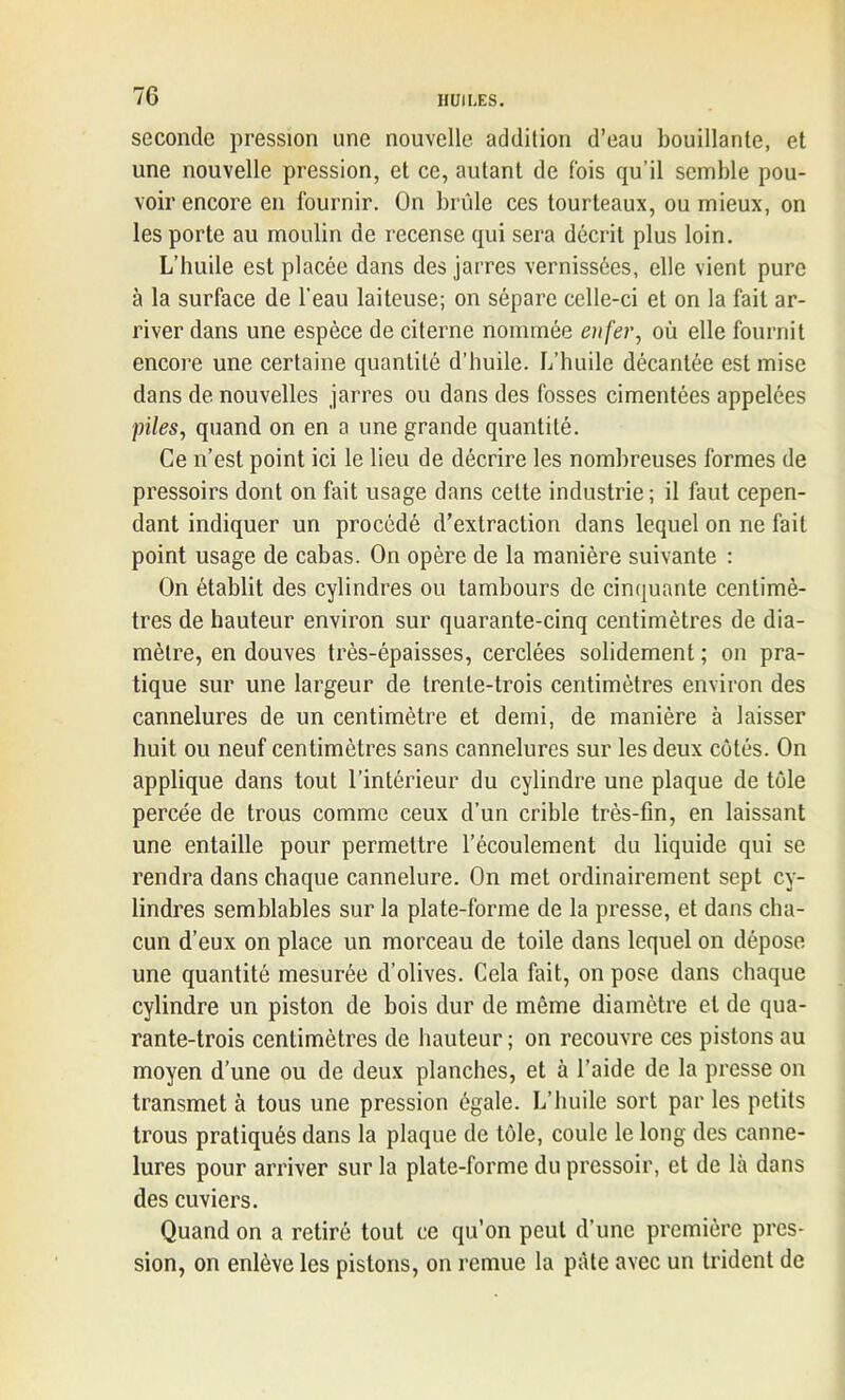 seconde pression une nouvelle addition d’eau bouillante, et une nouvelle pression, et ce, autant de fois qu’il semble pou- voir encore en fournir. On brûle ces tourteaux, ou mieux, on les porte au moulin de recense qui sera décrit plus loin. L’huile est placée dans des jarres vernissées, elle vient pure à la surface de l'eau laiteuse; on sépare celle-ci et on la fait ar- river dans une espèce de citerne nommée enfer, où elle fournit encore une certaine quantité d’huile. L’huile décantée est mise dans de nouvelles jarres ou dans des fosses cimentées appelées piles, quand on en a une grande quantité. Ce n’est point ici le lieu de décrire les nombreuses formes de pressoirs dont on fait usage dans celte industrie; il faut cepen- dant indiquer un procédé d’extraction dans lequel on ne fait point usage de cabas. On opère de la manière suivante : On établit des cylindres ou tambours de cinquante centimè- tres de hauteur environ sur quarante-cinq centimètres de dia- mètre, en douves très-épaisses, cerclées solidement; on pra- tique sur une largeur de trente-trois centimètres environ des cannelures de un centimètre et demi, de manière à laisser huit ou neuf centimètres sans cannelures sur les deux côtés. On applique dans tout l’intérieur du cylindre une plaque de tôle percée de trous comme ceux d’un crible très-fin, en laissant une entaille pour permettre l’écoulement du liquide qui se rendra dans chaque cannelure. On met ordinairement sept cy- lindres semblables sur la plate-forme de la presse, et dans cha- cun d’eux on place un morceau de toile dans lequel on dépose une quantité mesurée d’olives. Cela fait, on pose dans chaque cylindre un piston de bois dur de même diamètre et de qua- rante-trois centimètres de hauteur ; on recouvre ces pistons au moyen d’une ou de deux planches, et à l’aide de la presse on transmet à tous une pression égale. L’huile sort par les petits trous pratiqués dans la plaque de tôle, coule le long des canne- lures pour arriver sur la plate-forme du pressoir, et de là dans des cuviers. Quand on a retiré tout ce qu’on peut d’une première pres- sion, on enlève les pistons, on remue la pâte avec un trident de