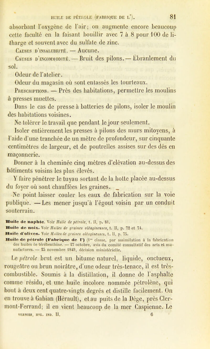 absorbant l’oxygène de l’air ; on augmente encore beaucoup cette faculté en la faisant bouillir avec 7 à 8 pour 100 de li- tharge et souvent avec du sulfate de zinc. Causes d’insalubrité. — Aucune. Causes d’incommodité. — Bruit des pilons.— Ébranlement du sol. Odeur de l’atelier. Odeur du magasin où sont entassés les tourteaux. Prescriptions. — Près des habitations, permettre les moulins à presses muettes. Dans le cas de presse à batteries de pilons, isoler le moulin des habitations voisines. Ne tolérer le travail que pendant le jour seulement. Isoler entièrement les presses à pilons des murs mitoyens, à l’aide d’une tranchée de un mètre de profondeur, sur cinquante centimètres de largeur, et de poutrelles assises sur des dés en maçonnerie. Donner à la cheminée cinq mètres d’élévation au-dessus des bâtiments voisins les plus élevés. Y faire pénétrer le tuyau sortant de la botte placée au-dessus du foyer où sont chauffées les graines. _ Ne point laisser couler les eaux de fabrication sur la voie publique. —Les mener jusqu’à l’égout voisin par un conduit souterrain. nulle de naphte. Voir Huile de pétrole, t. II, p. 81. Huile de uoix. Voir Huiles de graines oléagineuses, t. II, p. 72 et 74. Huile d'olives. Voir Huiles de graines oléagineuses, t. II, p. 75. lluilc de pétrole (Fabrique de 1’) (1” classe, par assimilation à la fabrication des huiles de térébenLhine. — 27 octobre, avis du comité consultatif des arts et ma- nufactures. — 25 novembre 1849, décision ministérielle. Ce jiétrole brut est un bitume naturel, liquide, onctueux, rougeâtre ou brun noirâtre, d’une odeur très-tenace, il est très- combustible. Soumis à la distillation, il donne de l’asphalte comme résidu, et une huile incolore nommée pétrolène, qui bout à deux cent quatre-vingts degrés et distille facilement. On en trouve à Gabian (Hérault), et au puits de la Dége, près Cler- mont-Ferrand; il en vient beaucoup de la mer Caspienne. Le vebnois, nvc. ino. II. 6