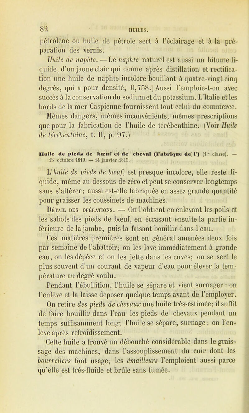 8 2 pétrolènc ou huile de pétrole sert à l’éclairage et à la pré- paration des vernis. Huile de naphte.—Le naphte naturel est aussi un bitume li- quide, d’un jaune clair qui donne après distillation et rectifica- tion une huile de naphte incolore bouillant à quatre-vingt cinq degrés, qui a pour densité, 0,758. Aussi l’emploie-t-on avec succès à la conservation du sodiumetdu potassium. L’Italie elles bords de la mer Caspienne fournissent tout celui du commerce. Mômes dangers, mêmes inconvénients, mêmes prescriptions que pour la fabrication de l’huile de térébenthine. (Voir Huile de térébenthine, t. II, p. 97.) Huile «le pieds de bœuf et de cheval (Fabrique de 1') (1 classe). — 15 octobre 1810. — 14 janvier 1815. L'huile de pieds de bœuf, est presque incolore, elle reste li- quide, même au-dessous de zéro et peut se conserver longtemps sans s’altérer; aussi est-elle fabriquée en assez grande quantité pour graisser les coussinets de machines. Détail des opérations. — On l’obtient en enlevant les poils et les sabots des pieds de bœuf, en écrasant ensuite la partie in- férieure de la jambe, puis la faisant bouillir dans l’eau. Ces matières premières sont en général amenées deux fois par semaine de l’abattoir; on les lave immédiatement à grande eau, on les dépèce et on les jette dans les cuves; on se sert le plus souvent d’un courant de vapeur d’eau pour élever la tem- pérature au degré voulu. Pendant l’ébullition, l’huile se sépare et vient surnager : on l’enlève et la laisse déposer quelque temps avant de l’employer. On retire des pieds de chevaux une huile très-estimée; il suffit de faire bouillir dans l’eau les pieds de chevaux pendant un temps suffisamment long; l’huile se sépare, surnage; on l’en- lève après refroidissement. Cette huile a trouvé un débouché considérable dans le grais- sage des machines, dans l’assouplissement du cuir dont les bourreliers font usage; les émailleurs l’emploient aussi parce qu’elle est très-fluide et brûle sans fumée.