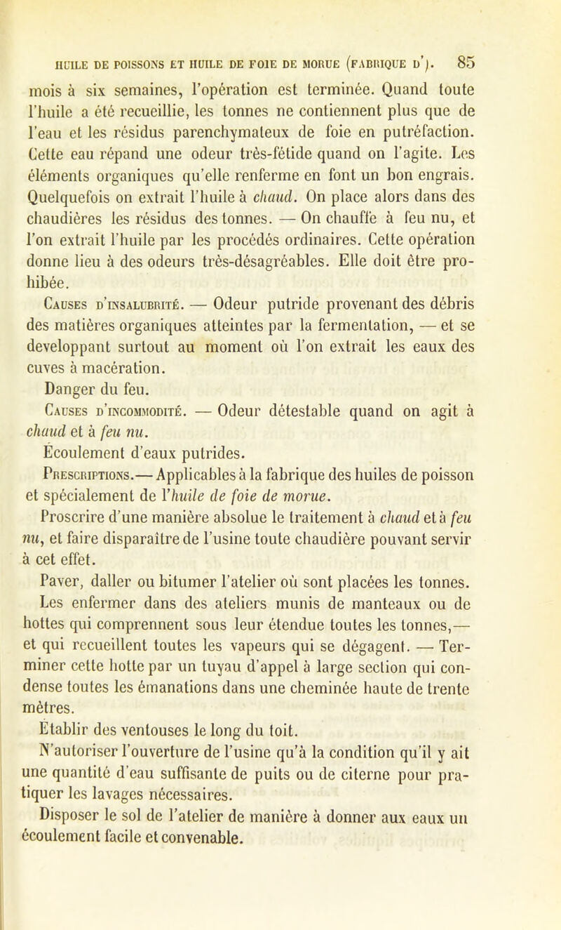 mois à six semaines, l’opération est terminée. Quand toute l’huile a été recueillie, les tonnes ne contiennent plus que de l’eau et les résidus parenchymateux de foie en putréfaction. Cette eau répand une odeur très-fétide quand on l’agite. Les éléments organiques qu’elle renferme en font un bon engrais. Quelquefois on extrait l’huile à chaud. On place alors dans des chaudières les résidus des tonnes. —On chauffe à feu nu, et l’on extrait l’huile par les procédés ordinaires. Cette opération donne lieu à des odeurs très-désagréables. Elle doit être pro- hibée. Causes d’insalubrité. — Odeur putride provenant des débris des matières organiques atteintes par la fermentation, — et se développant surtout au moment où l’on extrait les eaux des cuves à macération. Danger du feu. Causes d’incommodité. — Odeur détestable quand on agit à chaud et à feu nu. Ecoulement d’eaux putrides. Prescriptions.— Applicables à la fabrique des huiles de poisson et spécialement de l'huile de foie de morue. Proscrire d’une manière absolue le traitement à chaud et à feu nu} et faire disparaître de l’usine toute chaudière pouvant servir à cet effet. Paver, daller ou bitumer l’atelier où sont placées les tonnes. Les enfermer dans des ateliers munis de manteaux ou de hottes qui comprennent sous leur étendue toutes les tonnes,— et qui recueillent toutes les vapeurs qui se dégagent. — Ter- miner cette hotte par un tuyau d’appel à large section qui con- dense toutes les émanations dans une cheminée haute de trente mètres. Etablir des ventouses le long du toit. N’autoriser l’ouverture de l’usine qu’à la condition qu’il y ait une quantité d’eau suffisante de puits ou de citerne pour pra- tiquer les lavages nécessaires. Disposer le sol de l’atelier de manière à donner aux eaux un écoulement facile et convenable.