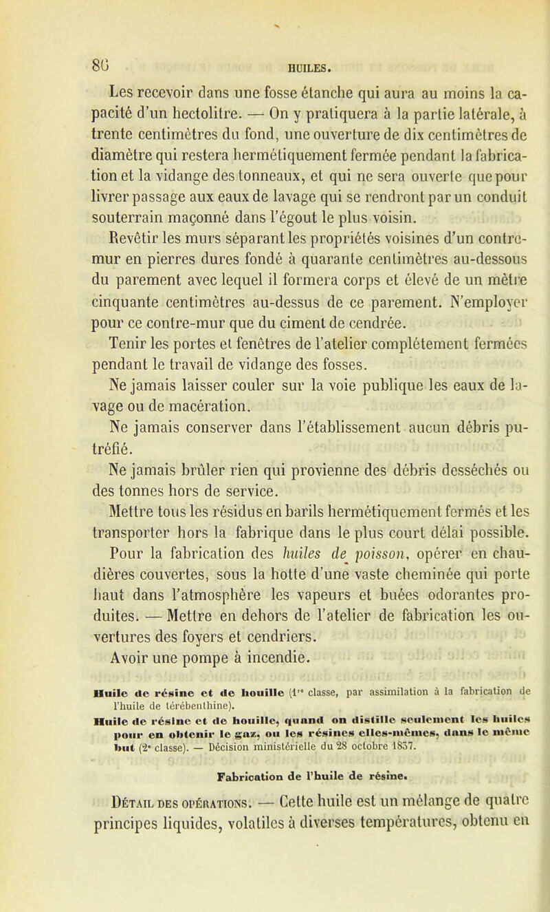 80 Les recevoir dans une fosse étanche qui aura au moins la ca- pacité d’un hectolitre. — On y pratiquera à la partie latérale, à trente centimètres du fond, une ouverture de dix centimètres de diamètre qui restera hermétiquement fermée pendant la fabrica- tion et la vidange des tonneaux, et qui ne sera ouverte que pour livrer passage aux eaux de lavage qui se rendront par un conduit souterrain maçonné dans l’égout le plus voisin. Revêtir les murs séparant les propriétés voisines d’un contre- mur en pierres dures fondé à quarante centimètres au-dessous du parement avec lequel il formera corps et élevé de un mètre cinquante centimètres au-dessus de ce parement. N’employer pour ce contre-mur que du ciment de cendrée. Tenir les portes et fenêtres de l’atelier complètement fermées pendant le travail de vidange des fosses. Ne jamais laisser couler sur la voie publique les eaux de la- vage ou de macération. Ne jamais conserver dans l’établissement aucun débris pu- tréfié. Ne jamais brûler rien qui provienne des débris desséchés ou des tonnes hors de service. Mettre tous les résidus en barils hermétiquement fermés et les transporter hors la fabrique dans le plus court délai possible. Pour la fabrication des huiles de poisson, opérer en chau- dières couvertes, sous la hotte d’une vaste cheminée qui porte haut dans l’atmosphère les vapeurs et buées odorantes pro- duites. — Mettre en dehors de l’atelier de fabrication les ou- vertures des foyers et cendriers. Avoir une pompe à incendie. lluile de résine et do houille (1 classe, par assimilation à la fabrication de l’huile de térébenthine). Huile de résilie et de houille, quand on distille seulement les huiles pour en obtenir le gu*, ou les résines elles-inôines, dans le mémo but (2* classe). — Décision ministérielle du 28 octobre 1857. Fabrication de l’huile de résine. Détail des opérations. — Celte huile est un mélange de quatre principes liquides, volatiles à diverses températures, obtenu en