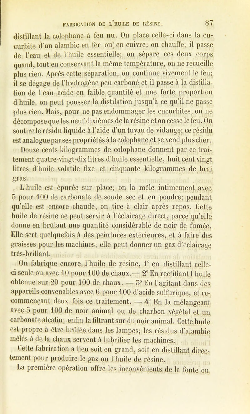 distillant la colophane à feu nu. On place celle-ci clans la cu- curbite d’un alambic en fer ou en cuivre; on chauffe; il passe de l’eau et de l’huile essentielle; on sépare ces deux corps quand, tout en conservant la même température, on ne recueille plus rien. Après cette séparation, on continue vivement le feu; il se dégage de l’hydrogène peu carboné et il passe à la distilla- tion de l’eau acide en faible quantité et une forte proportion d’huile; on peut pousser la distilation jusqu’à ce qu’il ne passe plus rien. Mais, pour ne pas endommager les cucurbites, on ne décompose que les neuf dixièmes de la résine et on cesse le feu. On soutire le résidu liquide à l’aide d’un tuyau de vidange; ce résidu est analogue par ses propriétés à la colophane et se vend plus cher. Douze cents kilogrammes de colophane donnent par ce trai- tement quatre-vingt-dix litres d’huile essentielle, huit cent vingt litres d’huile volatile fixe et cinquante kilogrammes de brai gras. L’huile est épurée sur place; on la mêle intimement avec 5 pour 100 de carbonate de soude sec et en poudre; pendant qu’elle est encore chaude, on tire à clair après repos. Cette huile de résine ne peut servir à l’éclairage direct, parce qu’elle donne en brûlant une quantité considérable de noir de fumée. Elle sert quelquefois à des peintures extérieures, et à faire des graisses pour les machines; elle peut donner un gaz d’éclairage très-brillant. On fabrique encore l’huile de résine, 1° en distillant celle- ci seule ou avec 10 pour 100 de chaux.— 2° En rectifiant l’huile obtenue sur 20 pour 100 de chaux. — 5° En l’agitant dans des appareils convenables avec 6 pour 100 d’acide sulfurique, et re- commençant deux fois ce traitement. — 4° En la mélangeant avec 5 pour 100 de noir animal ou de charbon végétal et un carbonate alcalin; enfin la filtrant sur du noir animal. Cette huile est propre à être brûlée dans les lampes; les résidus d’alambic mêlés à de la chaux servent à lubrifier les machines. Cette fabrication a lieu soit en grand, soit en distillant direc- tement pour produire le gaz ou l’huile de résine. La première opération offre les inconvénients de la fonte ou