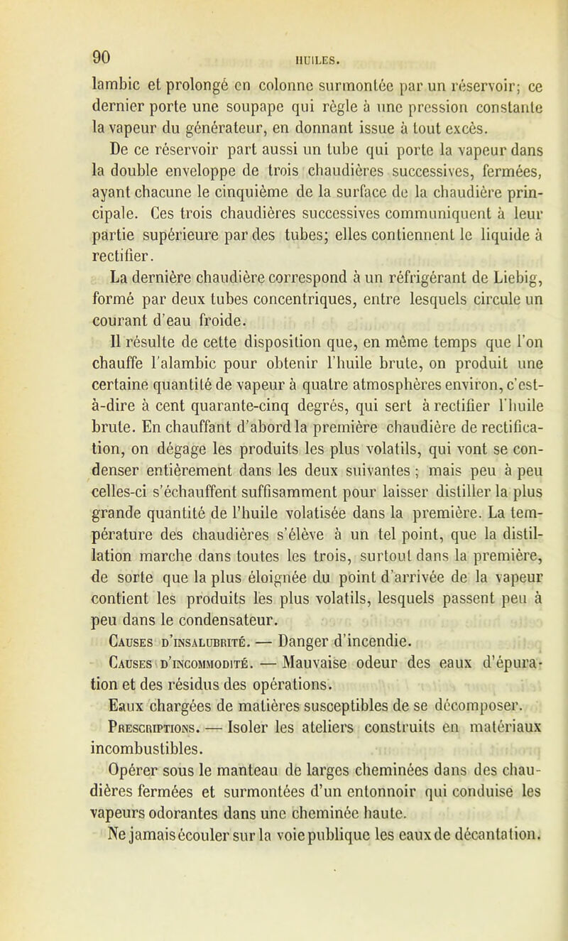 lambic et prolongé en colonne surmontée par un réservoir; ce dernier porte une soupape qui règle à une pression constante la vapeur du générateur, en donnant issue à tout excès. De ce réservoir part aussi un tube qui porte la vapeur dans la double enveloppe de trois chaudières successives, fermées, ayant chacune le cinquième de la surface de la chaudière prin- cipale. Ces trois chaudières successives communiquent à leur partie supérieure par des tubes; elles contiennent le liquide à rectifier. La dernière chaudière correspond à un réfrigérant de Liebig, formé par deux tubes concentriques, entre lesquels circule un courant d’eau froide. Il résulte de cette disposition que, en même temps que l’on chauffe l'alambic pour obtenir l’huile brute, on produit une certaine quantité de vapeur à quatre atmosphères environ, c’est- à-dire à cent quarante-cinq degrés, qui sert à rectifier l'huile brute. En chauffant d’abord la première chaudière de rectifica- tion, on dégage les produits les plus volatils, qui vont se con- denser entièrement dans les deux suivantes ; mais peu à peu celles-ci s’échauffent suffisamment pour laisser distiller la plus grande quantité de l’huile volatisée dans la première. La tem- pérature des chaudières s’élève à un tel point, que la distil- lation marche dans toutes les trois, surtout dans la première, de sorte que la plus éloignée du point d’arrivée de la vapeur contient les produits les plus volatils, lesquels passent peu à peu dans le condensateur. Causes d’insalubrité. — Danger d’incendie. Causes d’incomjiodité. — Mauvaise odeur des eaux d’épura- tion et des résidus des opérations. Eaux chargées de matières susceptibles de se décomposer. Prescriptions. — Isoler les ateliers construits en matériaux incombustibles. Opérer sous le manteau de larges cheminées dans des chau- dières fermées et surmontées d’un entonnoir qui conduise les vapeurs odorantes dans une cheminée haute. Ne jamais écouler sur la voie publique les eaux de décantation.