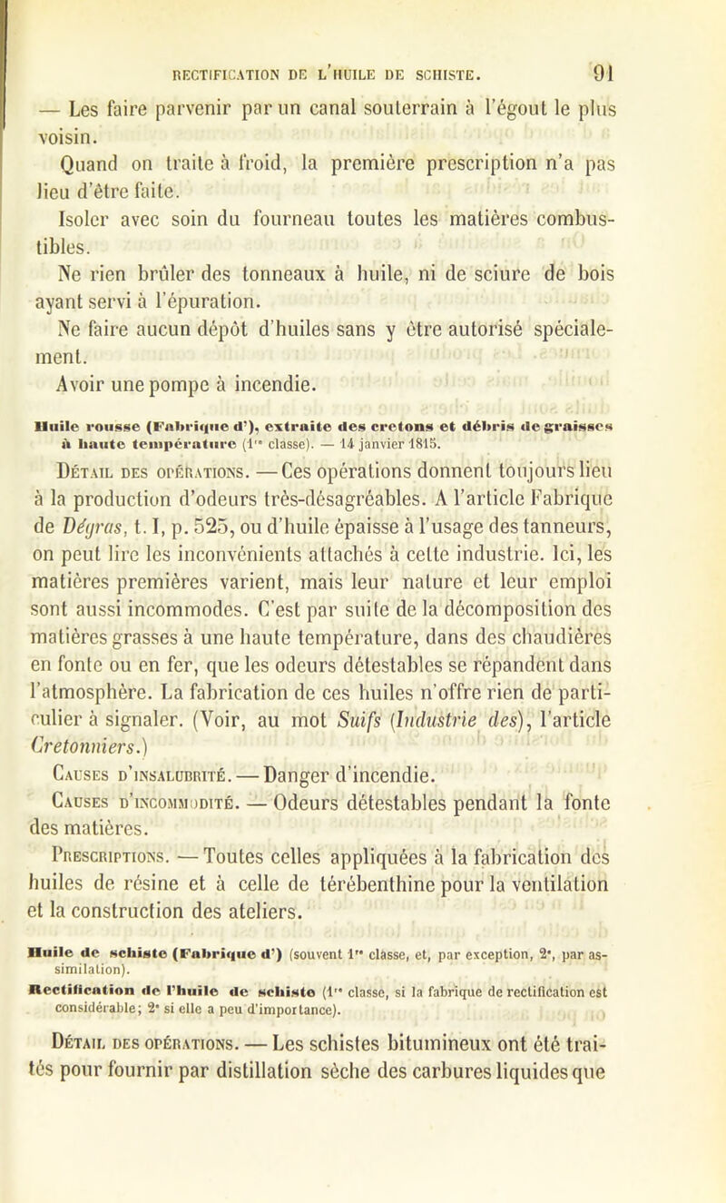 — Les faire parvenir par un canal souterrain à l’égout le plus voisin. Quand on traite à froid, la première prescription n’a pas lieu d etre faite. Isoler avec soin du fourneau toutes les matières combus- tibles. Ne rien brûler des tonneaux à huile, ni de sciure de bois ayant servi à l’épuration. Ne faire aucun dépôt d’huiles sans y être autorisé spéciale- ment. Avoir une pompe à incendie. lluile rousse (Fabrique d’), extraite des cretons et débris dégraissés à liante température (1™ classe). — 14 janvier 1815. Détail des opérations. —Ces opérations donnent toujours lieu à la production d’odeurs très-désagréables. A l’article Fabrique de Dégras, 1.1, p. 525, ou d’huile épaisse à l’usage des tanneurs, on peut lire les inconvénients attachés à cette industrie. Ici, les matières premières varient, mais leur nature et leur emploi sont aussi incommodes. C’est par suite de la décomposition des matières grasses à une haute température, dans des chaudières en fonte ou en fer, que les odeurs détestables se répandent dans l’atmosphère. La fabrication de ces huiles n'offre rien de parti- culier à signaler. (Voir, au mot Suifs (Industrie des), l’article Cretonniers.) Causes d’insalubrité. — Danger d’incendie. Causes d’incommodité. — Odeurs détestables pendant la fonte des matières. Prescriptions. —Toutes celles appliquées à la fabrication des huiles de résine et à celle de térébenthine pour la ventilation et la construction des ateliers. nulle de schiste (Fabrique d') (souvent 1” classe, et, par exception, 2*, par as- similation). Acétification de l’huile de schiste (1'* classe, si la fabrique de rectification est considérable; 2’ si elle a peu d’impoitance). Détail des opérations. — Les schistes bitumineux ont été trai- tés pour fournir par distillation sèche des carbures liquides que